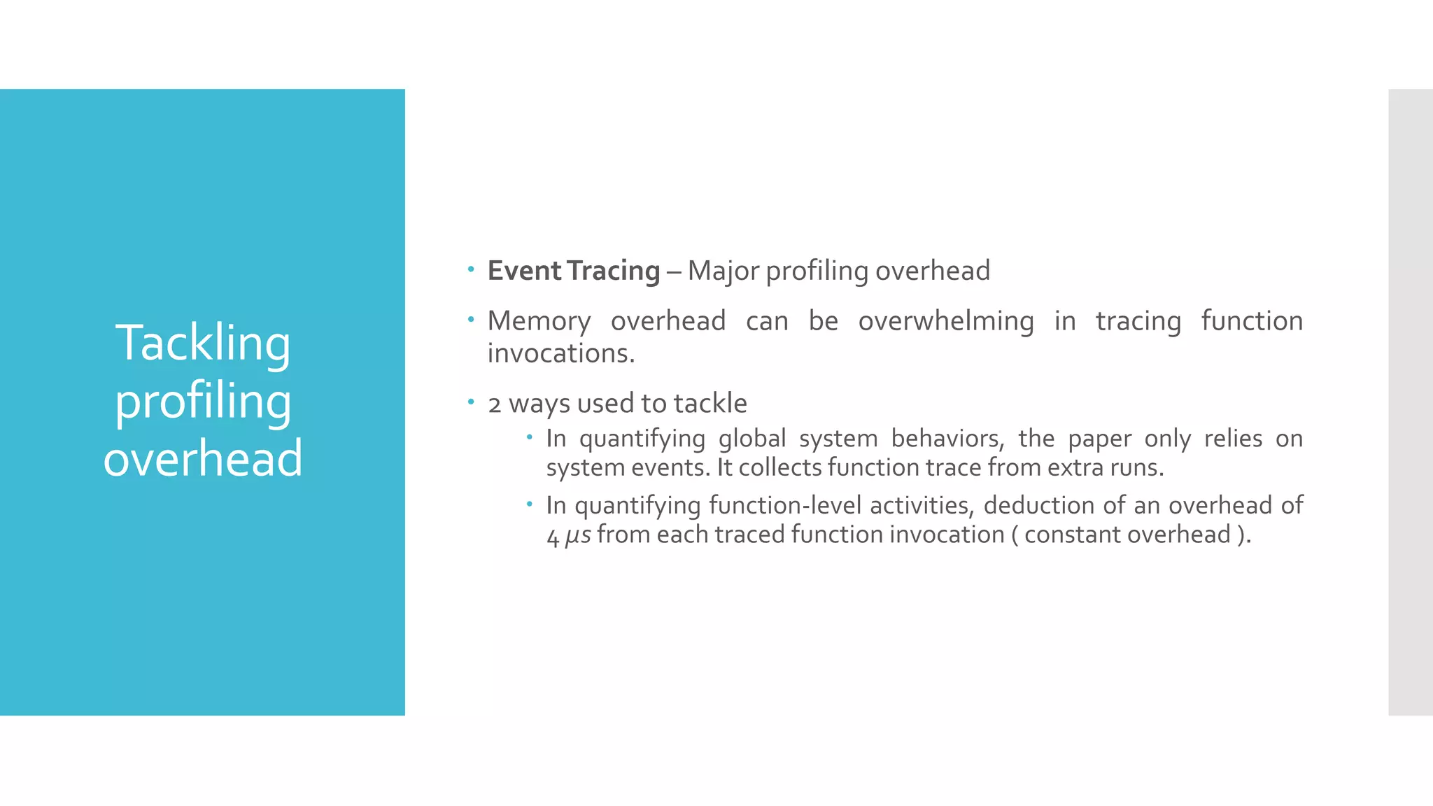 Tackling
profiling
overhead
 EventTracing – Major profiling overhead
 Memory overhead can be overwhelming in tracing function
invocations.
 2 ways used to tackle
 In quantifying global system behaviors, the paper only relies on
system events. It collects function trace from extra runs.
 In quantifying function-level activities, deduction of an overhead of
4 µs from each traced function invocation ( constant overhead ).
 