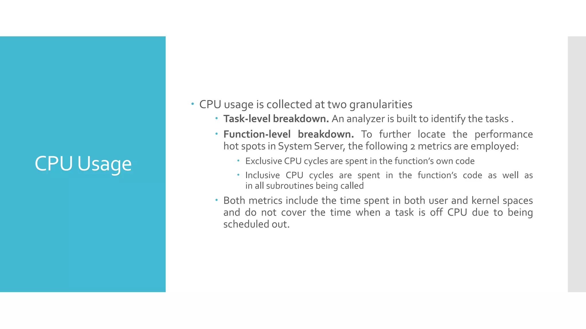 CPUUsage
 CPU usage is collected at two granularities
 Task-level breakdown. An analyzer is built to identify the tasks .
 Function-level breakdown. To further locate the performance
hot spots in System Server, the following 2 metrics are employed:
 Exclusive CPU cycles are spent in the function’s own code
 Inclusive CPU cycles are spent in the function’s code as well as
in all subroutines being called
 Both metrics include the time spent in both user and kernel spaces
and do not cover the time when a task is off CPU due to being
scheduled out.
 