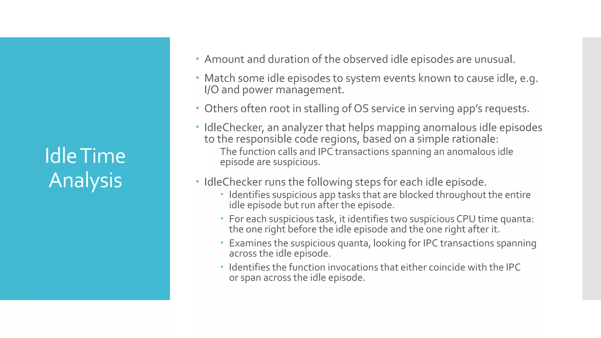 IdleTime
Analysis
 Amount and duration of the observed idle episodes are unusual.
 Match some idle episodes to system events known to cause idle, e.g.
I/O and power management.
 Others often root in stalling of OS service in serving app’s requests.
 IdleChecker, an analyzer that helps mapping anomalous idle episodes
to the responsible code regions, based on a simple rationale:
The function calls and IPC transactions spanning an anomalous idle
episode are suspicious.
 IdleChecker runs the following steps for each idle episode.
 Identifies suspicious app tasks that are blocked throughout the entire
idle episode but run after the episode.
 For each suspicious task, it identifies two suspicious CPU time quanta:
the one right before the idle episode and the one right after it.
 Examines the suspicious quanta, looking for IPC transactions spanning
across the idle episode.
 Identifies the function invocations that either coincide with the IPC
or span across the idle episode.
 