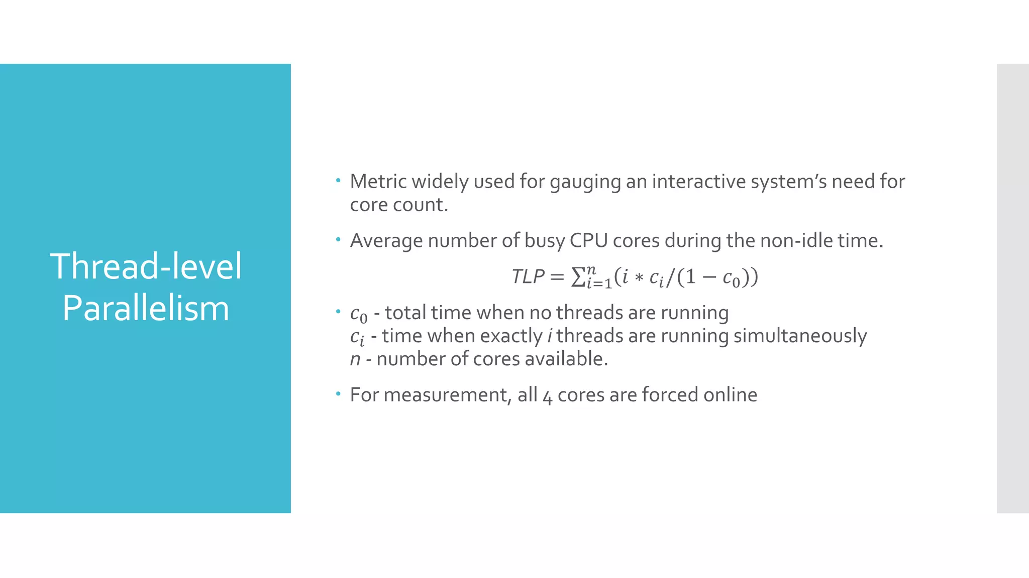Thread-level
Parallelism
 Metric widely used for gauging an interactive system’s need for
core count.
 Average number of busy CPU cores during the non-idle time.
TLP = 𝑖=1
𝑛
𝑖 ∗ 𝑐𝑖/(1 − 𝑐0)
 𝑐0 - total time when no threads are running
𝑐𝑖 - time when exactly i threads are running simultaneously
n - number of cores available.
 For measurement, all 4 cores are forced online
 