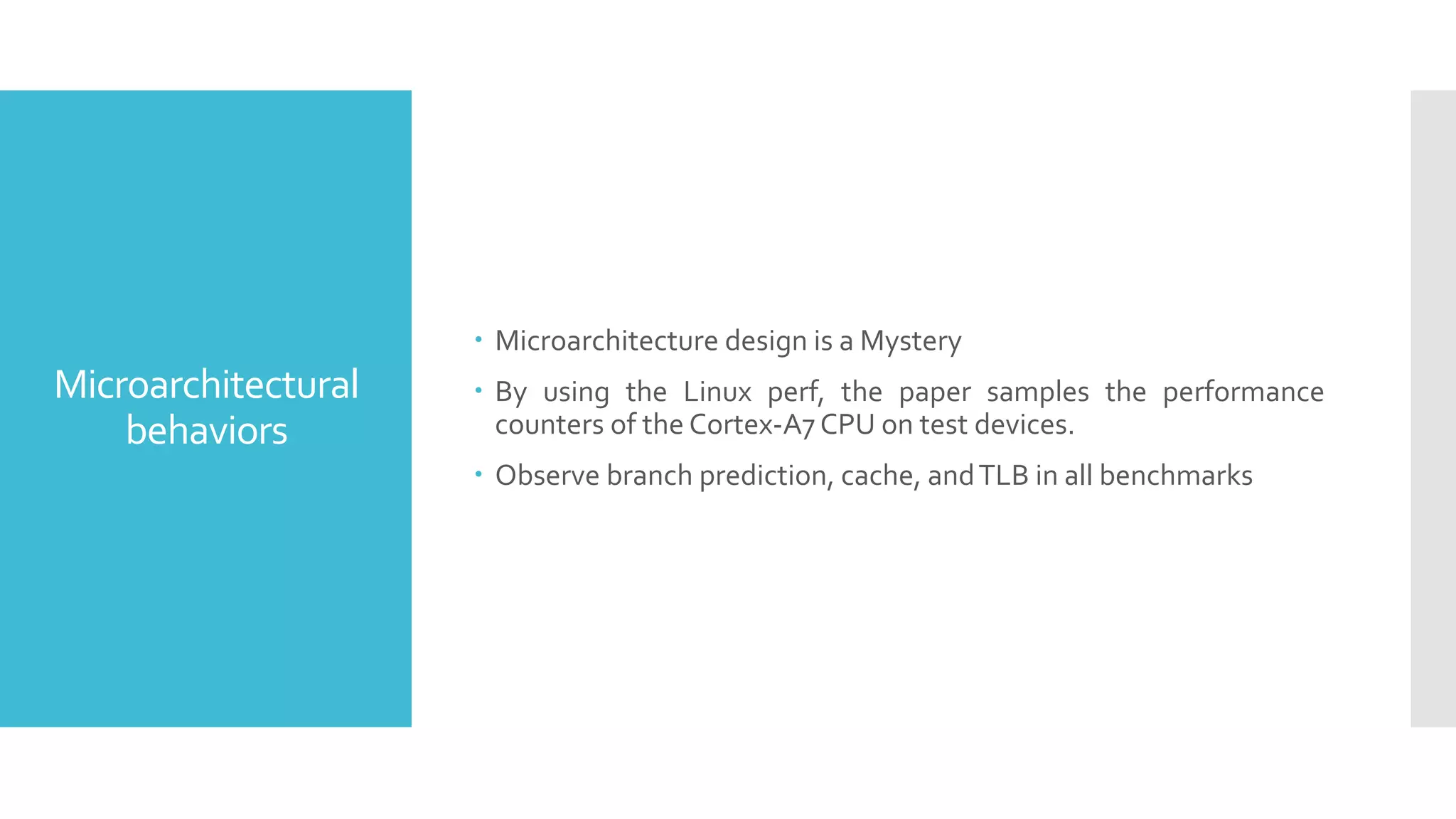 Microarchitectural
behaviors
 Microarchitecture design is a Mystery
 By using the Linux perf, the paper samples the performance
counters of the Cortex-A7 CPU on test devices.
 Observe branch prediction, cache, andTLB in all benchmarks
 