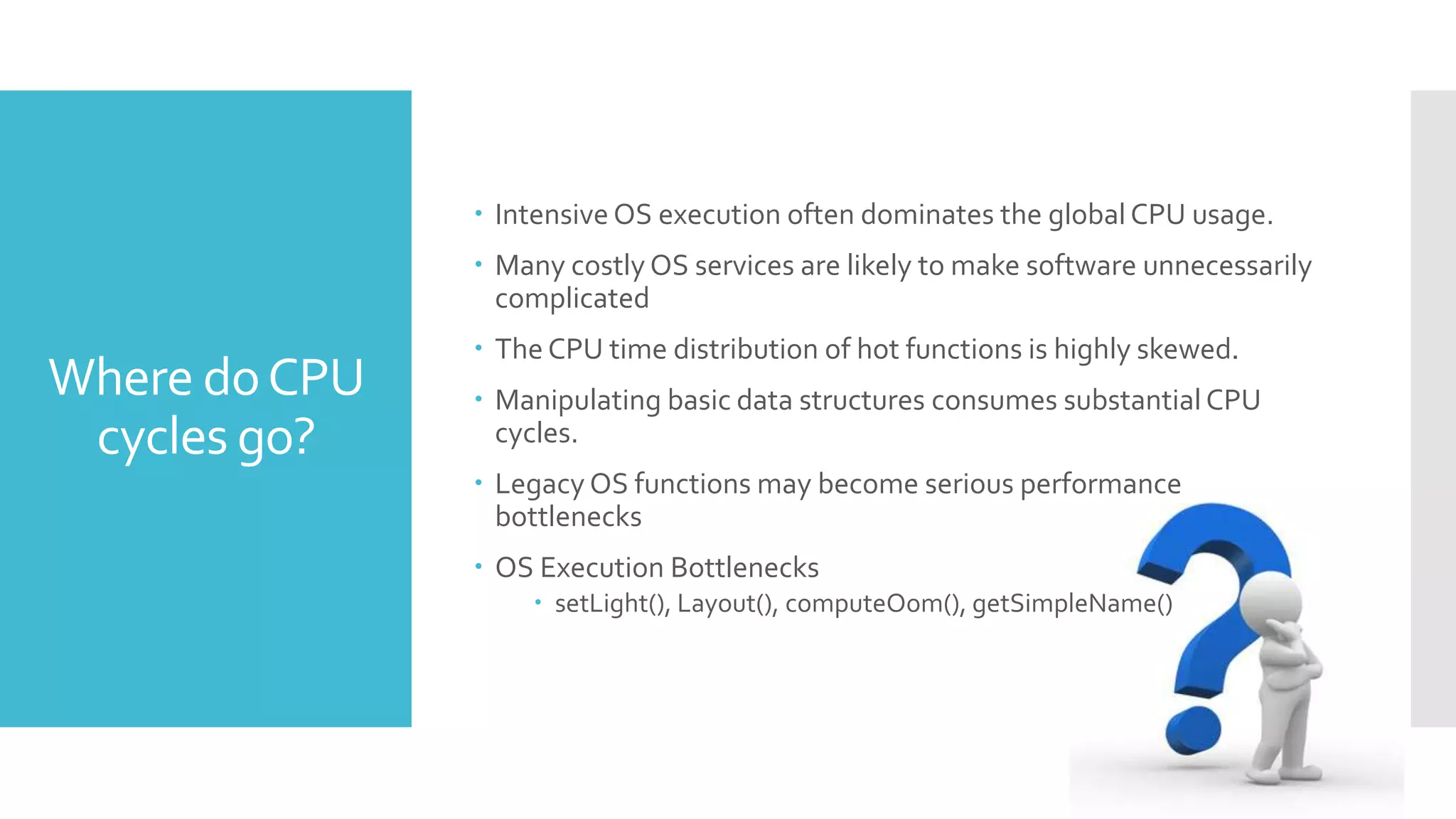 Where doCPU
cycles go?
 Intensive OS execution often dominates the global CPU usage.
 Many costly OS services are likely to make software unnecessarily
complicated
 The CPU time distribution of hot functions is highly skewed.
 Manipulating basic data structures consumes substantial CPU
cycles.
 Legacy OS functions may become serious performance
bottlenecks
 OS Execution Bottlenecks
 setLight(), Layout(), computeOom(), getSimpleName()
 