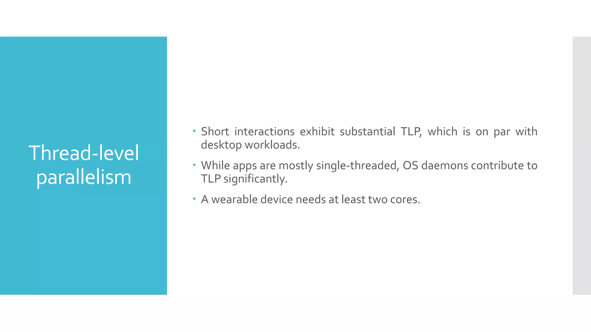 Thread-level
parallelism
 Short interactions exhibit substantial TLP, which is on par with
desktop workloads.
 While apps are mostly single-threaded, OS daemons contribute to
TLP significantly.
 A wearable device needs at least two cores.
 