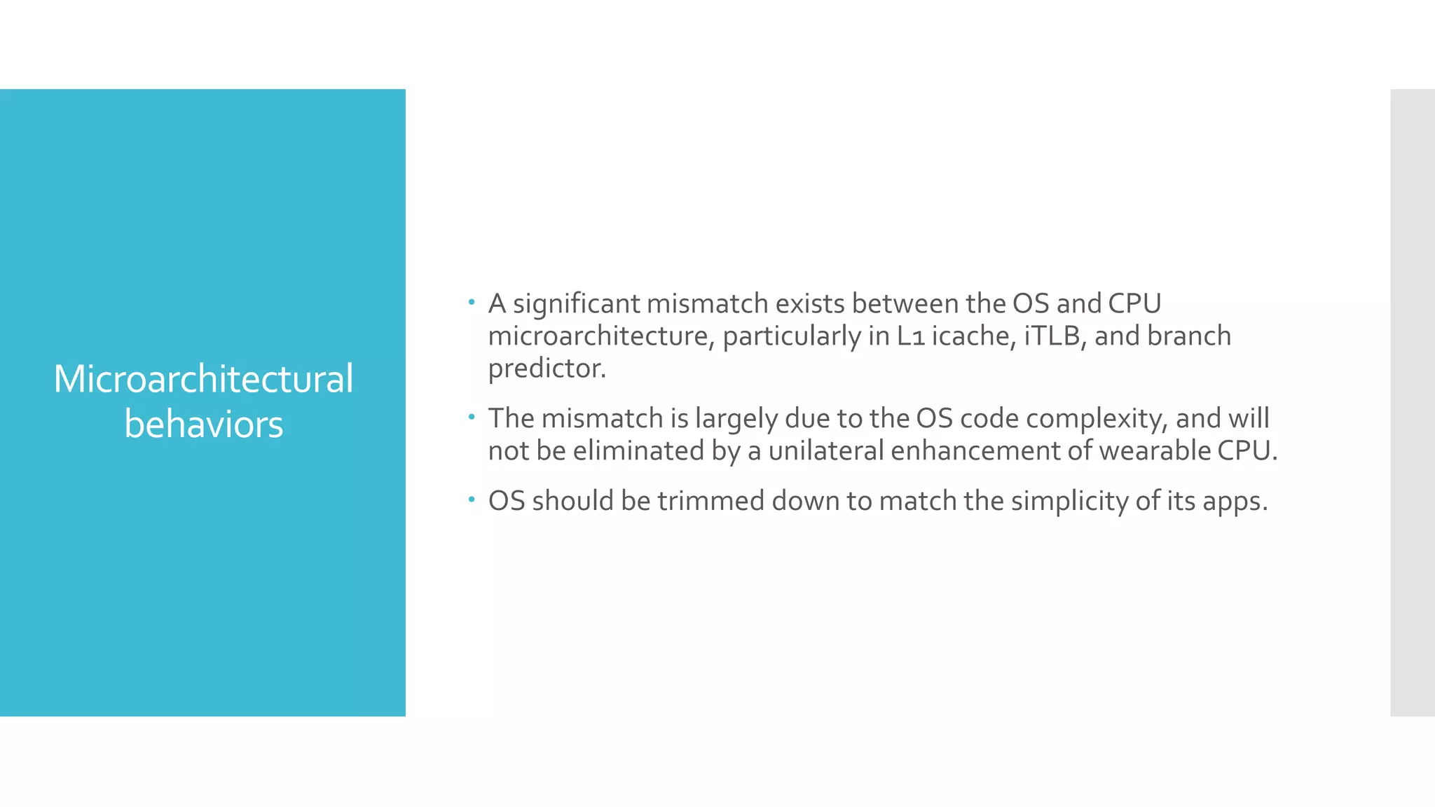 Microarchitectural
behaviors
 A significant mismatch exists between the OS and CPU
microarchitecture, particularly in L1 icache, iTLB, and branch
predictor.
 The mismatch is largely due to the OS code complexity, and will
not be eliminated by a unilateral enhancement of wearable CPU.
 OS should be trimmed down to match the simplicity of its apps.
 