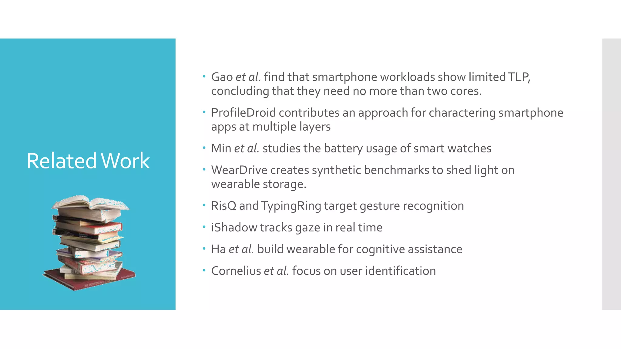 RelatedWork
 Gao et al. find that smartphone workloads show limitedTLP,
concluding that they need no more than two cores.
 ProfileDroid contributes an approach for charactering smartphone
apps at multiple layers
 Min et al. studies the battery usage of smart watches
 WearDrive creates synthetic benchmarks to shed light on
wearable storage.
 RisQ andTypingRing target gesture recognition
 iShadow tracks gaze in real time
 Ha et al. build wearable for cognitive assistance
 Cornelius et al. focus on user identification
 