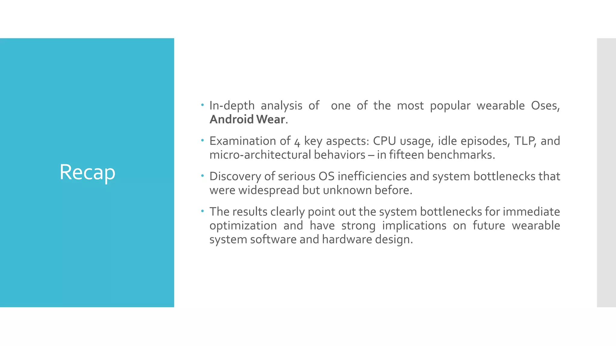 Recap
 In-depth analysis of one of the most popular wearable Oses,
Android Wear.
 Examination of 4 key aspects: CPU usage, idle episodes, TLP, and
micro-architectural behaviors – in fifteen benchmarks.
 Discovery of serious OS inefficiencies and system bottlenecks that
were widespread but unknown before.
 The results clearly point out the system bottlenecks for immediate
optimization and have strong implications on future wearable
system software and hardware design.
 