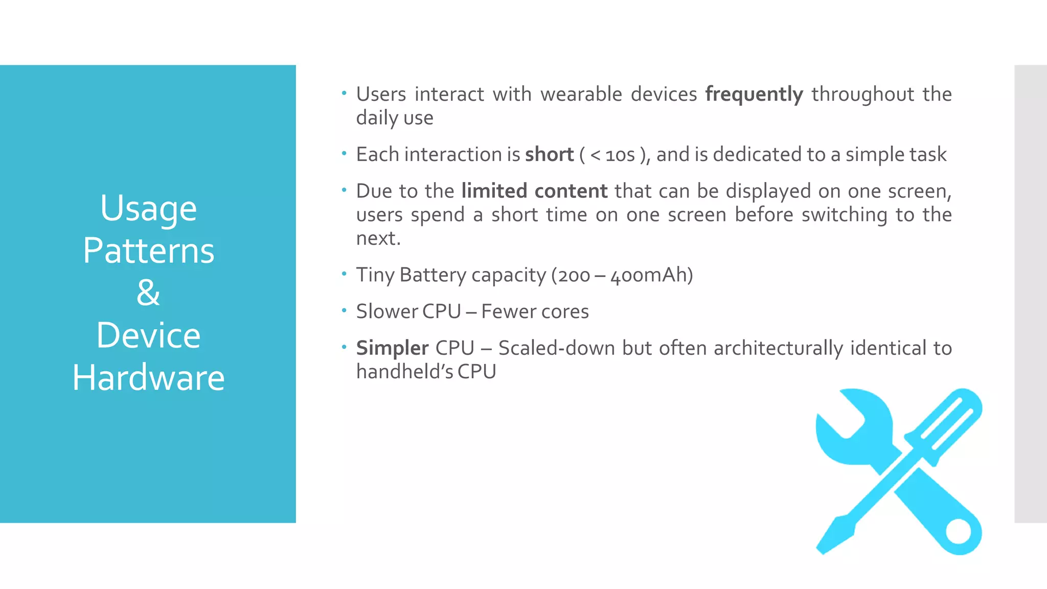 Usage
Patterns
&
Device
Hardware
 Users interact with wearable devices frequently throughout the
daily use
 Each interaction is short ( < 10s ), and is dedicated to a simple task
 Due to the limited content that can be displayed on one screen,
users spend a short time on one screen before switching to the
next.
 Tiny Battery capacity (200 – 400mAh)
 Slower CPU – Fewer cores
 Simpler CPU – Scaled-down but often architecturally identical to
handheld’s CPU
 