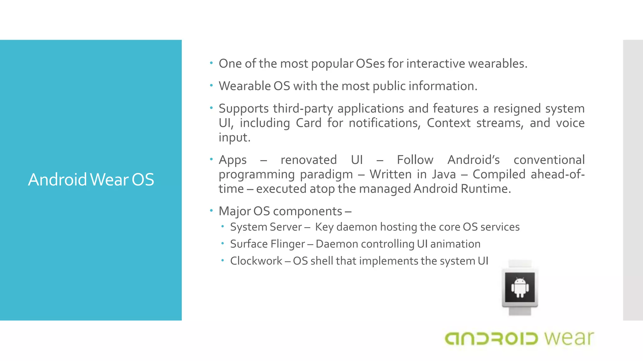 AndroidWearOS
 One of the most popular OSes for interactive wearables.
 Wearable OS with the most public information.
 Supports third-party applications and features a resigned system
UI, including Card for notifications, Context streams, and voice
input.
 Apps – renovated UI – Follow Android’s conventional
programming paradigm – Written in Java – Compiled ahead-of-
time – executed atop the managedAndroid Runtime.
 Major OS components –
 System Server – Key daemon hosting the core OS services
 Surface Flinger – Daemon controlling UI animation
 Clockwork – OS shell that implements the system UI
 