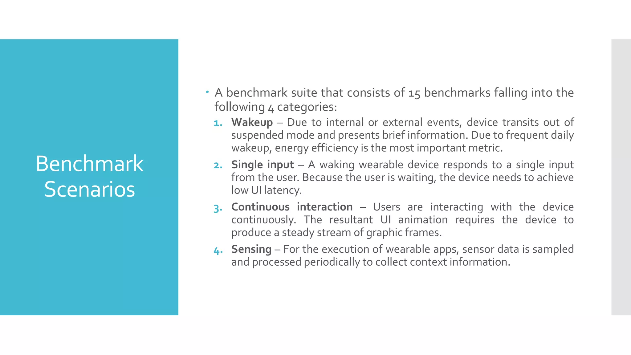 Benchmark
Scenarios
 A benchmark suite that consists of 15 benchmarks falling into the
following 4 categories:
1. Wakeup – Due to internal or external events, device transits out of
suspended mode and presents brief information. Due to frequent daily
wakeup, energy efficiency is the most important metric.
2. Single input – A waking wearable device responds to a single input
from the user. Because the user is waiting, the device needs to achieve
low UI latency.
3. Continuous interaction – Users are interacting with the device
continuously. The resultant UI animation requires the device to
produce a steady stream of graphic frames.
4. Sensing – For the execution of wearable apps, sensor data is sampled
and processed periodically to collect context information.
 