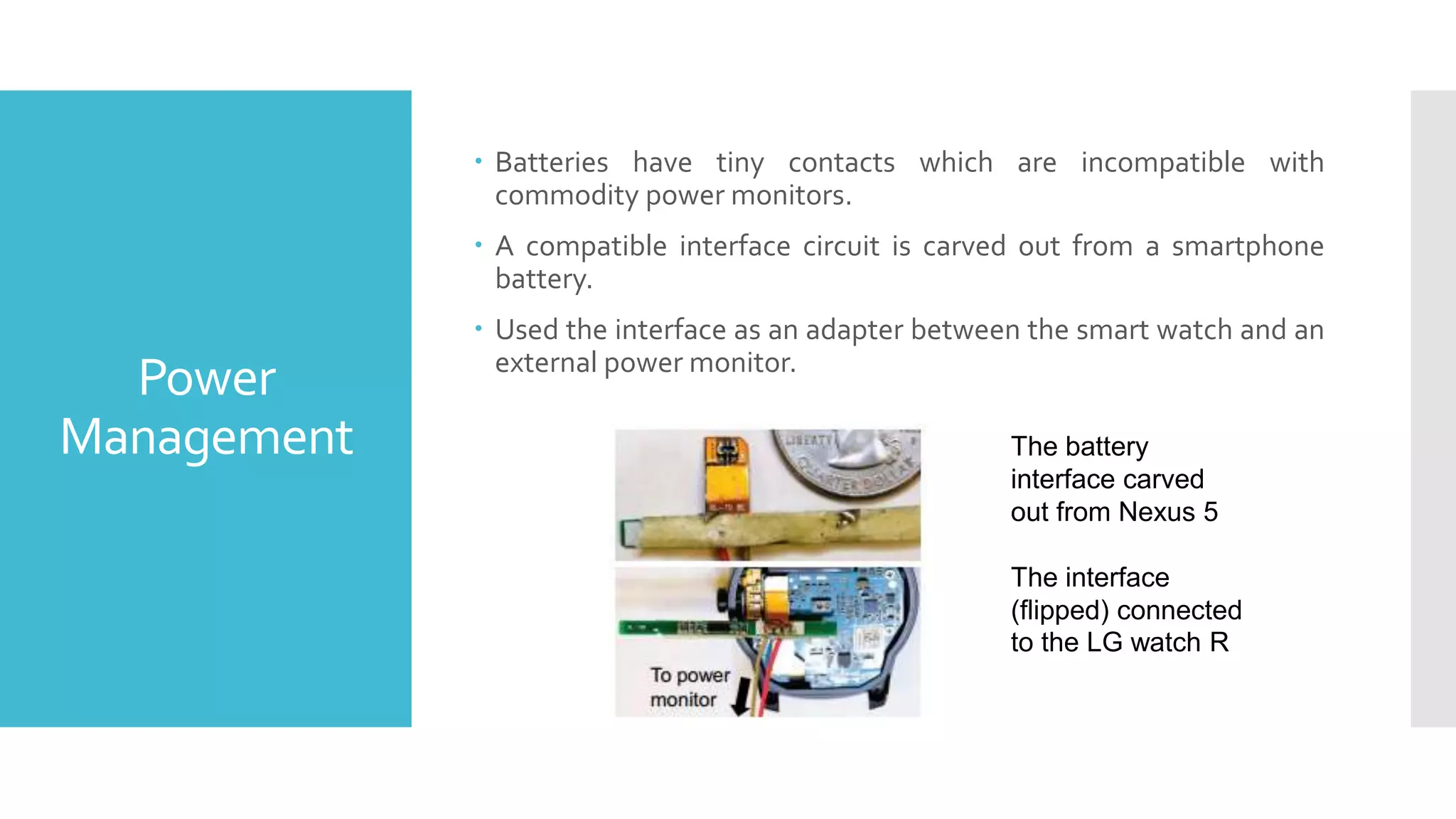 Power
Management
 Batteries have tiny contacts which are incompatible with
commodity power monitors.
 A compatible interface circuit is carved out from a smartphone
battery.
 Used the interface as an adapter between the smart watch and an
external power monitor.
The battery
interface carved
out from Nexus 5
The interface
(flipped) connected
to the LG watch R
 