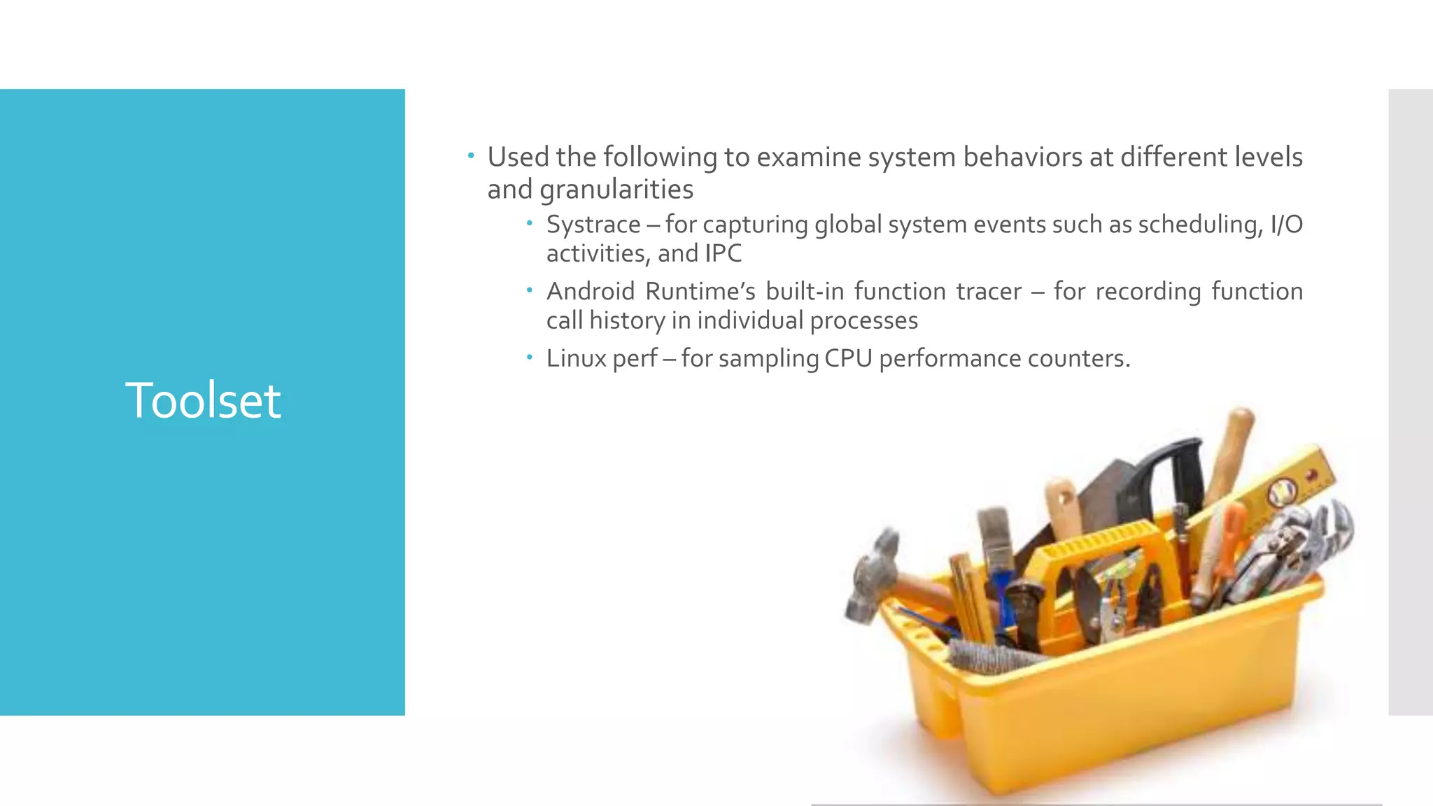 Toolset
 Used the following to examine system behaviors at different levels
and granularities
 Systrace – for capturing global system events such as scheduling, I/O
activities, and IPC
 Android Runtime’s built-in function tracer – for recording function
call history in individual processes
 Linux perf – for sampling CPU performance counters.
 