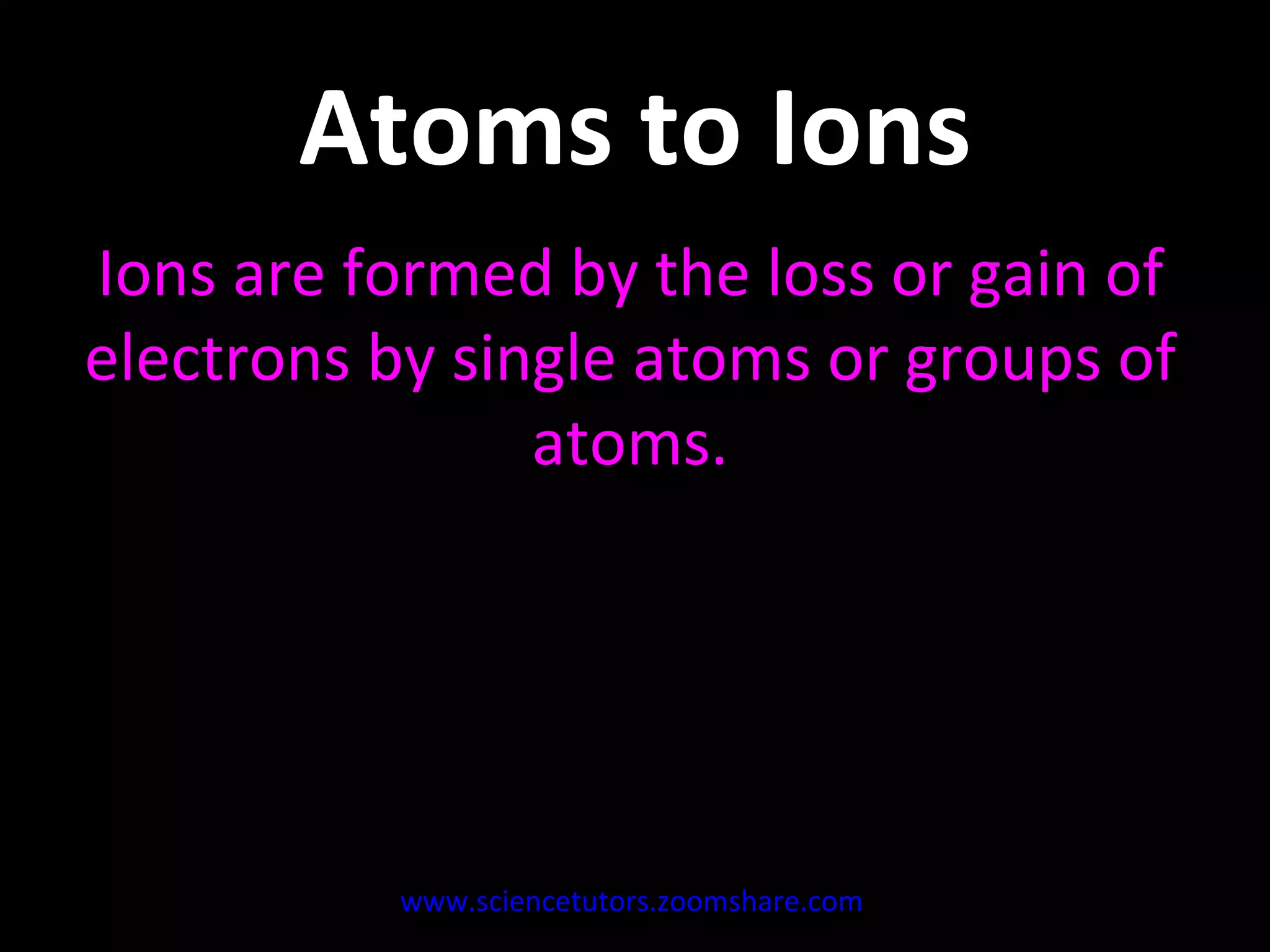 Atoms to Ions Ions are formed by the loss or gain of electrons by single atoms or groups of atoms. www.sciencetutors.zoomshare.com   