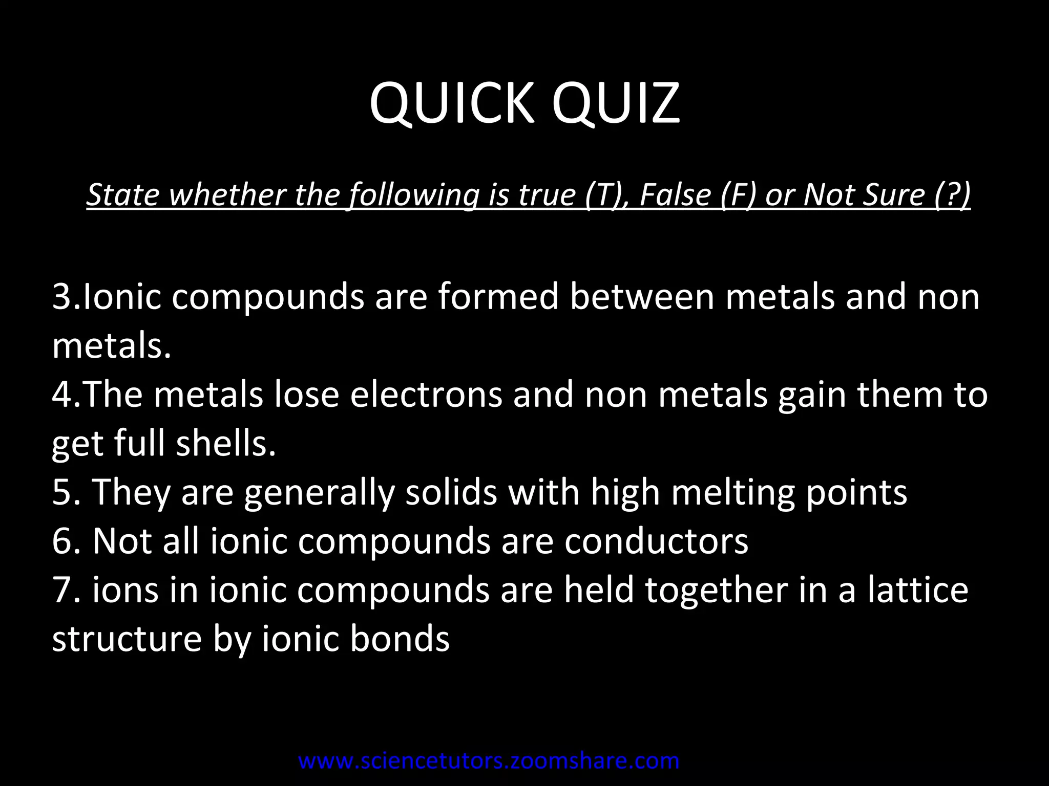 QUICK QUIZ State whether the following is true (T), False (F) or Not Sure (?) Ionic compounds are formed between metals and non metals.  The metals lose electrons and non metals gain them to get full shells. They are generally solids with high melting points  Not all ionic compounds are conductors ions in ionic compounds are held together in a lattice structure by ionic bonds www.sciencetutors.zoomshare.com   