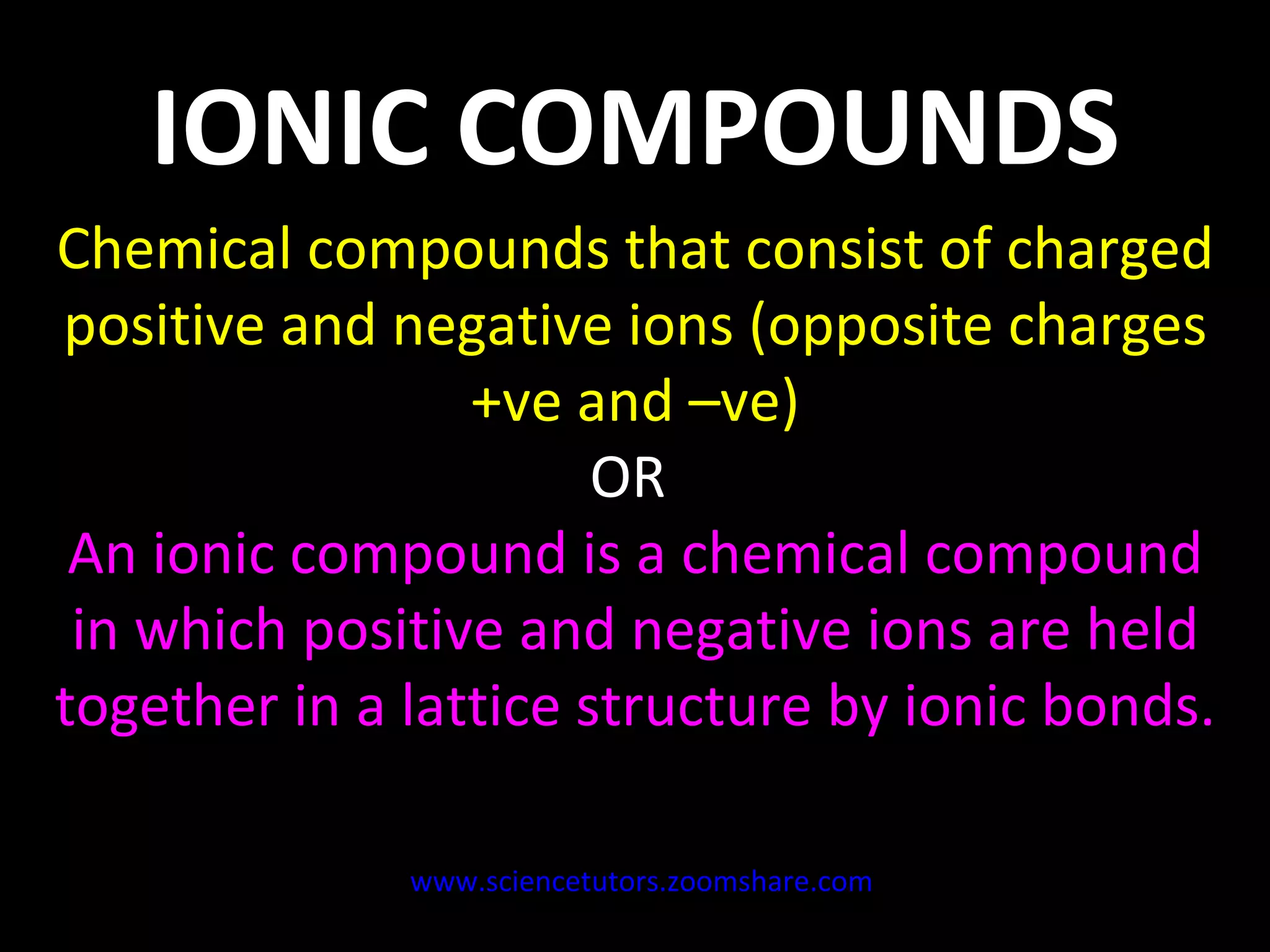 IONIC COMPOUNDS Chemical compounds that consist of charged positive and negative ions (opposite charges +ve and –ve) OR  An ionic compound is a chemical compound in which positive and negative ions are held together in a lattice structure by ionic bonds. www.sciencetutors.zoomshare.com   