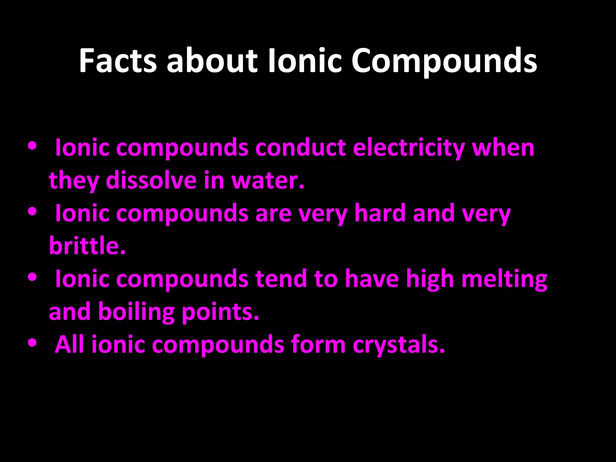 Facts about Ionic Compounds Ionic compounds conduct electricity when they dissolve in water. Ionic compounds are very hard and very brittle. Ionic compounds tend to have high melting and boiling points.   All ionic compounds form crystals. 