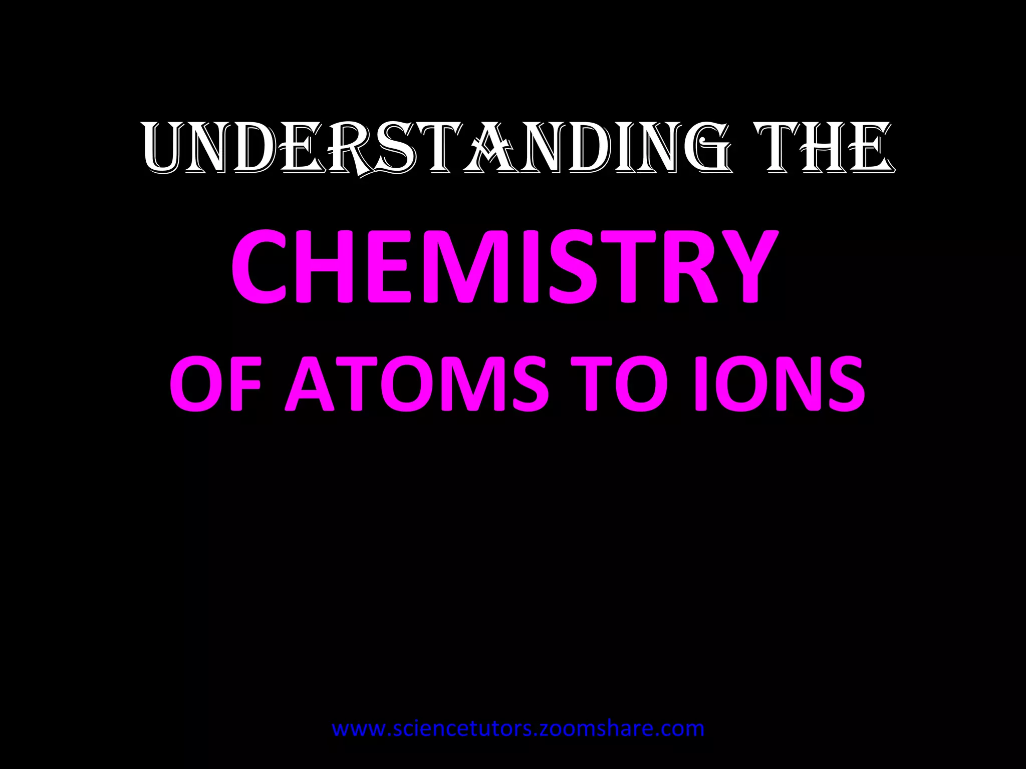 UNDERSTANDING THE  CHEMISTRY  OF ATOMS TO IONS www.sciencetutors.zoomshare.com   