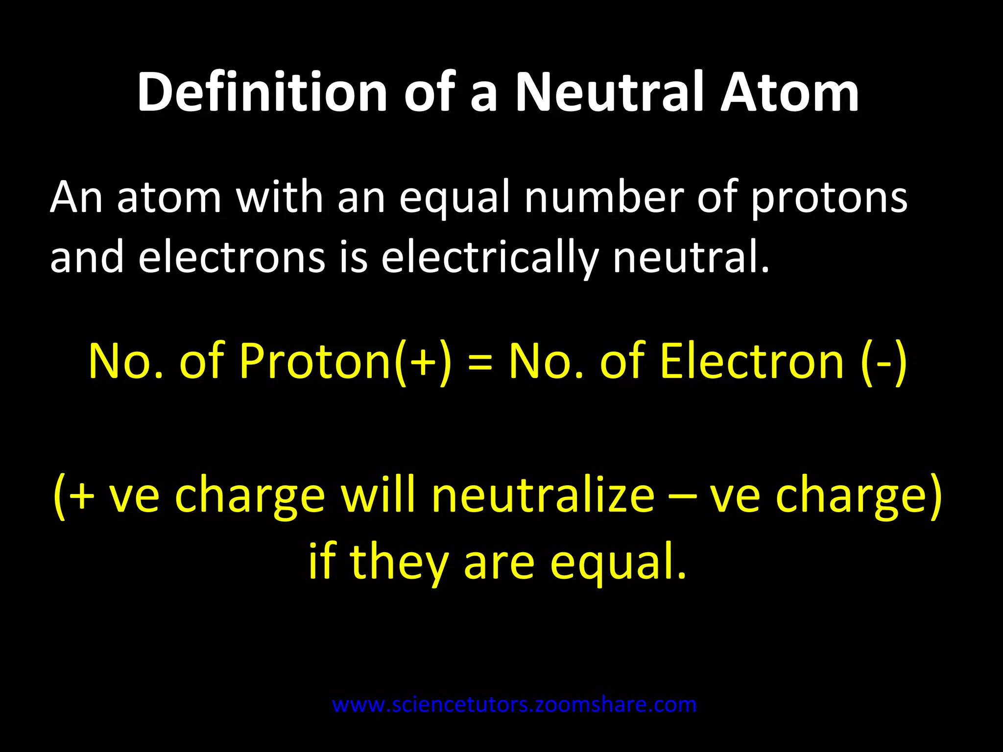 Definition of a Neutral Atom An atom with an equal number of protons and electrons is electrically neutral. No. of Proton(+) = No. of Electron (-) (+ ve charge will neutralize – ve charge) if they are equal. www.sciencetutors.zoomshare.com   