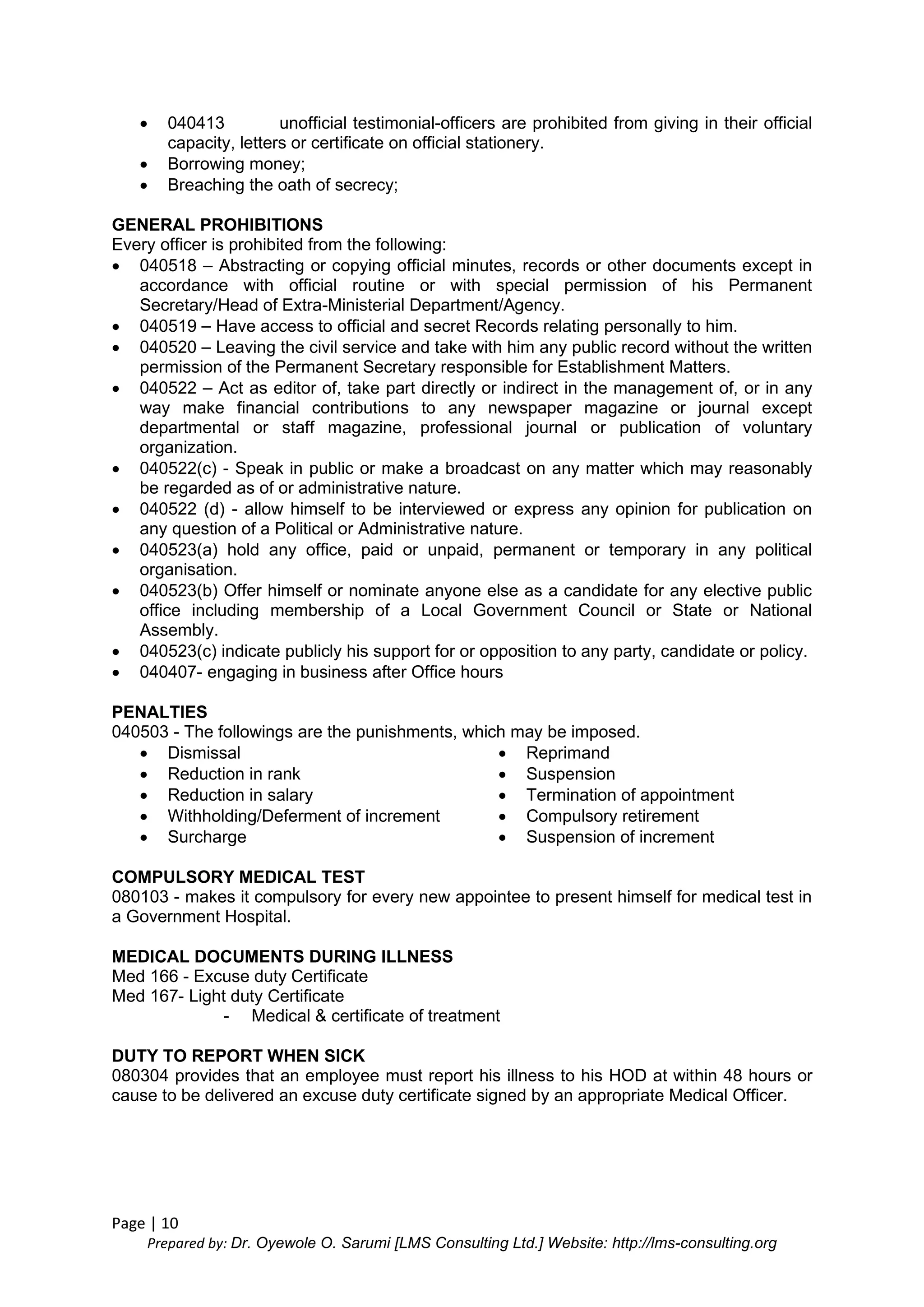 Page | 10
Prepared by: Dr. Oyewole O. Sarumi [LMS Consulting Ltd.] Website: http://lms-consulting.org
 040413 unofficial testimonial-officers are prohibited from giving in their official
capacity, letters or certificate on official stationery.
 Borrowing money;
 Breaching the oath of secrecy;
GENERAL PROHIBITIONS
Every officer is prohibited from the following:
 040518 – Abstracting or copying official minutes, records or other documents except in
accordance with official routine or with special permission of his Permanent
Secretary/Head of Extra-Ministerial Department/Agency.
 040519 – Have access to official and secret Records relating personally to him.
 040520 – Leaving the civil service and take with him any public record without the written
permission of the Permanent Secretary responsible for Establishment Matters.
 040522 – Act as editor of, take part directly or indirect in the management of, or in any
way make financial contributions to any newspaper magazine or journal except
departmental or staff magazine, professional journal or publication of voluntary
organization.
 040522(c) - Speak in public or make a broadcast on any matter which may reasonably
be regarded as of or administrative nature.
 040522 (d) - allow himself to be interviewed or express any opinion for publication on
any question of a Political or Administrative nature.
 040523(a) hold any office, paid or unpaid, permanent or temporary in any political
organisation.
 040523(b) Offer himself or nominate anyone else as a candidate for any elective public
office including membership of a Local Government Council or State or National
Assembly.
 040523(c) indicate publicly his support for or opposition to any party, candidate or policy.
 040407- engaging in business after Office hours
PENALTIES
040503 - The followings are the punishments, which may be imposed.
 Dismissal
 Reduction in rank
 Reduction in salary
 Withholding/Deferment of increment
 Surcharge
 Reprimand
 Suspension
 Termination of appointment
 Compulsory retirement
 Suspension of increment
COMPULSORY MEDICAL TEST
080103 - makes it compulsory for every new appointee to present himself for medical test in
a Government Hospital.
MEDICAL DOCUMENTS DURING ILLNESS
Med 166 - Excuse duty Certificate
Med 167- Light duty Certificate
- Medical & certificate of treatment
DUTY TO REPORT WHEN SICK
080304 provides that an employee must report his illness to his HOD at within 48 hours or
cause to be delivered an excuse duty certificate signed by an appropriate Medical Officer.
 