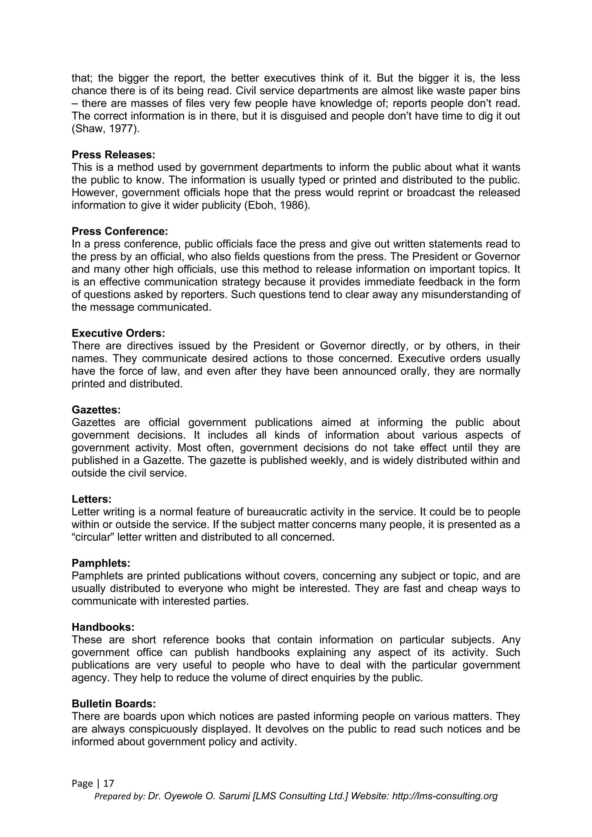 Page | 17
Prepared by: Dr. Oyewole O. Sarumi [LMS Consulting Ltd.] Website: http://lms-consulting.org
that; the bigger the report, the better executives think of it. But the bigger it is, the less
chance there is of its being read. Civil service departments are almost like waste paper bins
– there are masses of files very few people have knowledge of; reports people don’t read.
The correct information is in there, but it is disguised and people don’t have time to dig it out
(Shaw, 1977).
Press Releases:
This is a method used by government departments to inform the public about what it wants
the public to know. The information is usually typed or printed and distributed to the public.
However, government officials hope that the press would reprint or broadcast the released
information to give it wider publicity (Eboh, 1986).
Press Conference:
In a press conference, public officials face the press and give out written statements read to
the press by an official, who also fields questions from the press. The President or Governor
and many other high officials, use this method to release information on important topics. It
is an effective communication strategy because it provides immediate feedback in the form
of questions asked by reporters. Such questions tend to clear away any misunderstanding of
the message communicated.
Executive Orders:
There are directives issued by the President or Governor directly, or by others, in their
names. They communicate desired actions to those concerned. Executive orders usually
have the force of law, and even after they have been announced orally, they are normally
printed and distributed.
Gazettes:
Gazettes are official government publications aimed at informing the public about
government decisions. It includes all kinds of information about various aspects of
government activity. Most often, government decisions do not take effect until they are
published in a Gazette. The gazette is published weekly, and is widely distributed within and
outside the civil service.
Letters:
Letter writing is a normal feature of bureaucratic activity in the service. It could be to people
within or outside the service. If the subject matter concerns many people, it is presented as a
“circular” letter written and distributed to all concerned.
Pamphlets:
Pamphlets are printed publications without covers, concerning any subject or topic, and are
usually distributed to everyone who might be interested. They are fast and cheap ways to
communicate with interested parties.
Handbooks:
These are short reference books that contain information on particular subjects. Any
government office can publish handbooks explaining any aspect of its activity. Such
publications are very useful to people who have to deal with the particular government
agency. They help to reduce the volume of direct enquiries by the public.
Bulletin Boards:
There are boards upon which notices are pasted informing people on various matters. They
are always conspicuously displayed. It devolves on the public to read such notices and be
informed about government policy and activity.
 