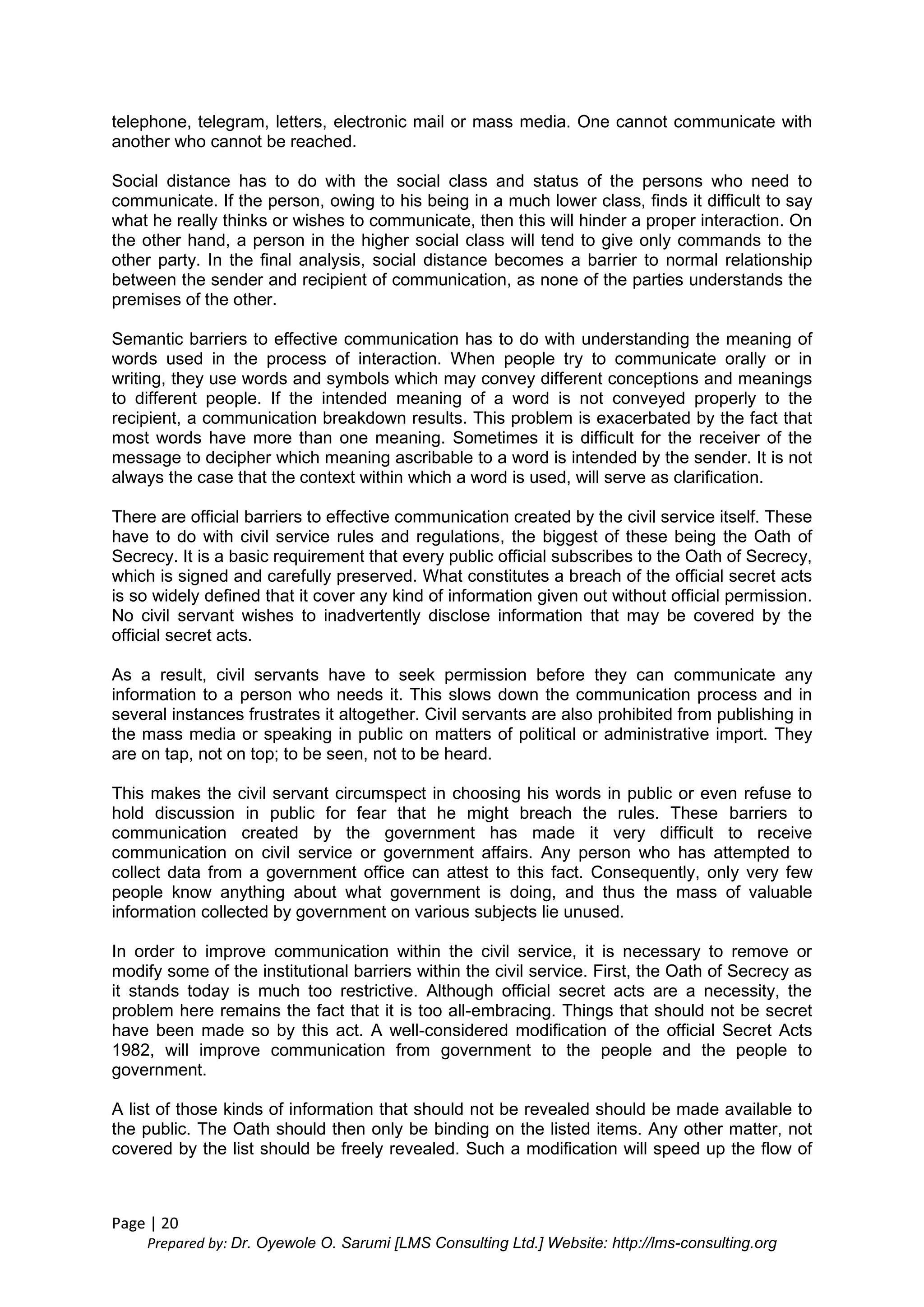 Page | 20
Prepared by: Dr. Oyewole O. Sarumi [LMS Consulting Ltd.] Website: http://lms-consulting.org
telephone, telegram, letters, electronic mail or mass media. One cannot communicate with
another who cannot be reached.
Social distance has to do with the social class and status of the persons who need to
communicate. If the person, owing to his being in a much lower class, finds it difficult to say
what he really thinks or wishes to communicate, then this will hinder a proper interaction. On
the other hand, a person in the higher social class will tend to give only commands to the
other party. In the final analysis, social distance becomes a barrier to normal relationship
between the sender and recipient of communication, as none of the parties understands the
premises of the other.
Semantic barriers to effective communication has to do with understanding the meaning of
words used in the process of interaction. When people try to communicate orally or in
writing, they use words and symbols which may convey different conceptions and meanings
to different people. If the intended meaning of a word is not conveyed properly to the
recipient, a communication breakdown results. This problem is exacerbated by the fact that
most words have more than one meaning. Sometimes it is difficult for the receiver of the
message to decipher which meaning ascribable to a word is intended by the sender. It is not
always the case that the context within which a word is used, will serve as clarification.
There are official barriers to effective communication created by the civil service itself. These
have to do with civil service rules and regulations, the biggest of these being the Oath of
Secrecy. It is a basic requirement that every public official subscribes to the Oath of Secrecy,
which is signed and carefully preserved. What constitutes a breach of the official secret acts
is so widely defined that it cover any kind of information given out without official permission.
No civil servant wishes to inadvertently disclose information that may be covered by the
official secret acts.
As a result, civil servants have to seek permission before they can communicate any
information to a person who needs it. This slows down the communication process and in
several instances frustrates it altogether. Civil servants are also prohibited from publishing in
the mass media or speaking in public on matters of political or administrative import. They
are on tap, not on top; to be seen, not to be heard.
This makes the civil servant circumspect in choosing his words in public or even refuse to
hold discussion in public for fear that he might breach the rules. These barriers to
communication created by the government has made it very difficult to receive
communication on civil service or government affairs. Any person who has attempted to
collect data from a government office can attest to this fact. Consequently, only very few
people know anything about what government is doing, and thus the mass of valuable
information collected by government on various subjects lie unused.
In order to improve communication within the civil service, it is necessary to remove or
modify some of the institutional barriers within the civil service. First, the Oath of Secrecy as
it stands today is much too restrictive. Although official secret acts are a necessity, the
problem here remains the fact that it is too all-embracing. Things that should not be secret
have been made so by this act. A well-considered modification of the official Secret Acts
1982, will improve communication from government to the people and the people to
government.
A list of those kinds of information that should not be revealed should be made available to
the public. The Oath should then only be binding on the listed items. Any other matter, not
covered by the list should be freely revealed. Such a modification will speed up the flow of
 