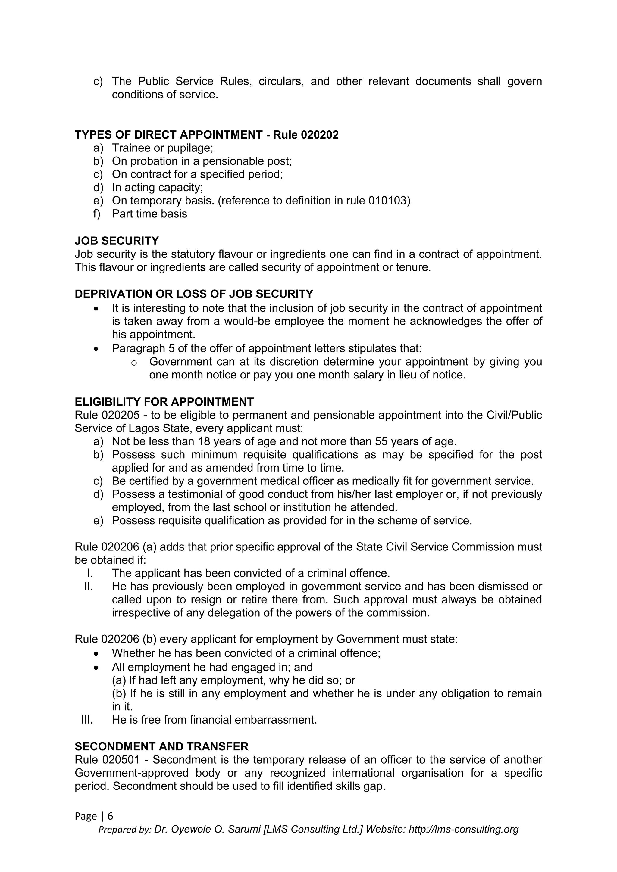 Page | 6
Prepared by: Dr. Oyewole O. Sarumi [LMS Consulting Ltd.] Website: http://lms-consulting.org
c) The Public Service Rules, circulars, and other relevant documents shall govern
conditions of service.
TYPES OF DIRECT APPOINTMENT - Rule 020202
a) Trainee or pupilage;
b) On probation in a pensionable post;
c) On contract for a specified period;
d) In acting capacity;
e) On temporary basis. (reference to definition in rule 010103)
f) Part time basis
JOB SECURITY
Job security is the statutory flavour or ingredients one can find in a contract of appointment.
This flavour or ingredients are called security of appointment or tenure.
DEPRIVATION OR LOSS OF JOB SECURITY
 It is interesting to note that the inclusion of job security in the contract of appointment
is taken away from a would-be employee the moment he acknowledges the offer of
his appointment.
 Paragraph 5 of the offer of appointment letters stipulates that:
o Government can at its discretion determine your appointment by giving you
one month notice or pay you one month salary in lieu of notice.
ELIGIBILITY FOR APPOINTMENT
Rule 020205 - to be eligible to permanent and pensionable appointment into the Civil/Public
Service of Lagos State, every applicant must:
a) Not be less than 18 years of age and not more than 55 years of age.
b) Possess such minimum requisite qualifications as may be specified for the post
applied for and as amended from time to time.
c) Be certified by a government medical officer as medically fit for government service.
d) Possess a testimonial of good conduct from his/her last employer or, if not previously
employed, from the last school or institution he attended.
e) Possess requisite qualification as provided for in the scheme of service.
Rule 020206 (a) adds that prior specific approval of the State Civil Service Commission must
be obtained if:
I. The applicant has been convicted of a criminal offence.
II. He has previously been employed in government service and has been dismissed or
called upon to resign or retire there from. Such approval must always be obtained
irrespective of any delegation of the powers of the commission.
Rule 020206 (b) every applicant for employment by Government must state:
 Whether he has been convicted of a criminal offence;
 All employment he had engaged in; and
(a) If had left any employment, why he did so; or
(b) If he is still in any employment and whether he is under any obligation to remain
in it.
III. He is free from financial embarrassment.
SECONDMENT AND TRANSFER
Rule 020501 - Secondment is the temporary release of an officer to the service of another
Government-approved body or any recognized international organisation for a specific
period. Secondment should be used to fill identified skills gap.
 