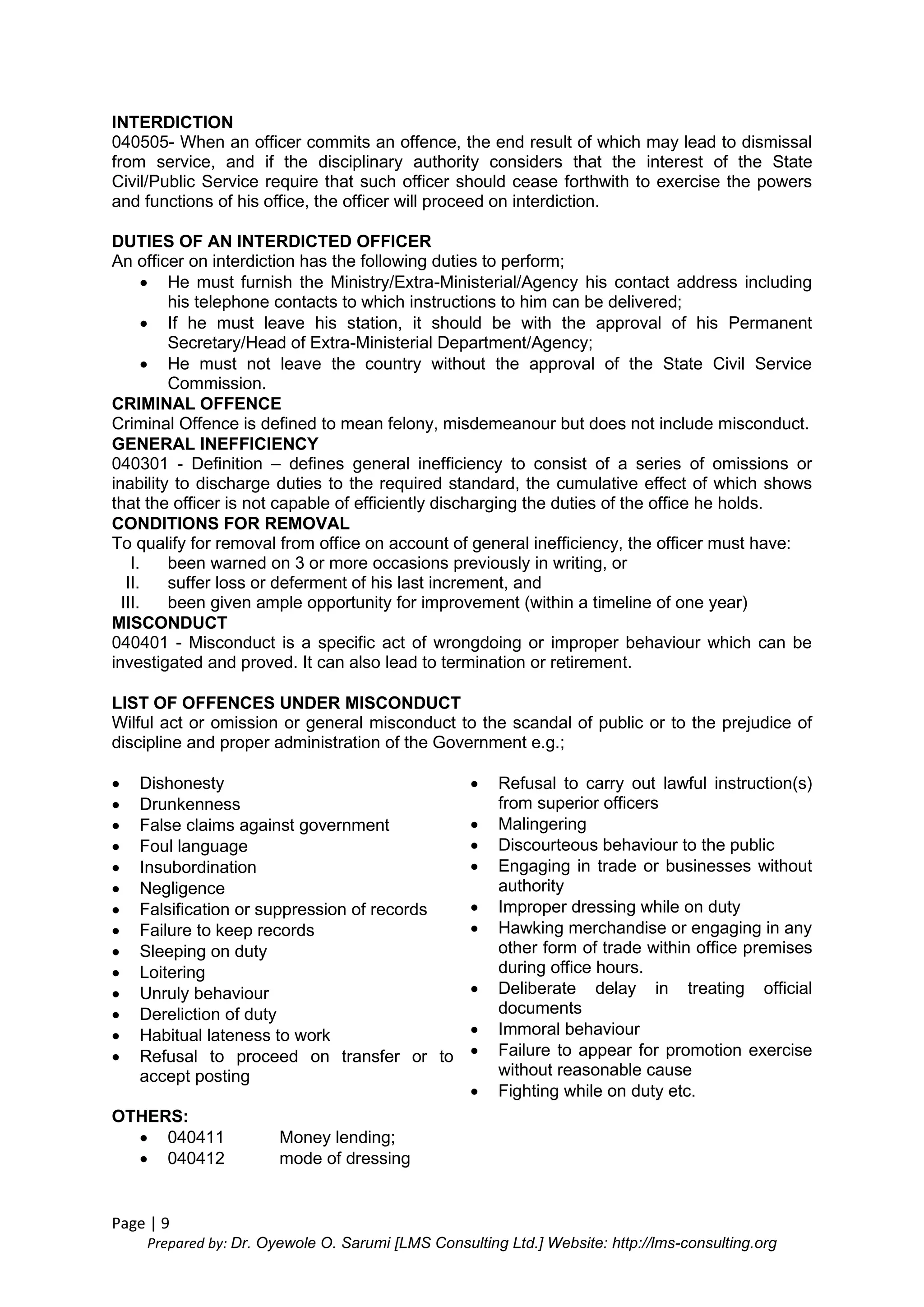 Page | 9
Prepared by: Dr. Oyewole O. Sarumi [LMS Consulting Ltd.] Website: http://lms-consulting.org
INTERDICTION
040505- When an officer commits an offence, the end result of which may lead to dismissal
from service, and if the disciplinary authority considers that the interest of the State
Civil/Public Service require that such officer should cease forthwith to exercise the powers
and functions of his office, the officer will proceed on interdiction.
DUTIES OF AN INTERDICTED OFFICER
An officer on interdiction has the following duties to perform;
 He must furnish the Ministry/Extra-Ministerial/Agency his contact address including
his telephone contacts to which instructions to him can be delivered;
 If he must leave his station, it should be with the approval of his Permanent
Secretary/Head of Extra-Ministerial Department/Agency;
 He must not leave the country without the approval of the State Civil Service
Commission.
CRIMINAL OFFENCE
Criminal Offence is defined to mean felony, misdemeanour but does not include misconduct.
GENERAL INEFFICIENCY
040301 - Definition – defines general inefficiency to consist of a series of omissions or
inability to discharge duties to the required standard, the cumulative effect of which shows
that the officer is not capable of efficiently discharging the duties of the office he holds.
CONDITIONS FOR REMOVAL
To qualify for removal from office on account of general inefficiency, the officer must have:
I. been warned on 3 or more occasions previously in writing, or
II. suffer loss or deferment of his last increment, and
III. been given ample opportunity for improvement (within a timeline of one year)
MISCONDUCT
040401 - Misconduct is a specific act of wrongdoing or improper behaviour which can be
investigated and proved. It can also lead to termination or retirement.
LIST OF OFFENCES UNDER MISCONDUCT
Wilful act or omission or general misconduct to the scandal of public or to the prejudice of
discipline and proper administration of the Government e.g.;
 Dishonesty
 Drunkenness
 False claims against government
 Foul language
 Insubordination
 Negligence
 Falsification or suppression of records
 Failure to keep records
 Sleeping on duty
 Loitering
 Unruly behaviour
 Dereliction of duty
 Habitual lateness to work
 Refusal to proceed on transfer or to
accept posting
 Refusal to carry out lawful instruction(s)
from superior officers
 Malingering
 Discourteous behaviour to the public
 Engaging in trade or businesses without
authority
 Improper dressing while on duty
 Hawking merchandise or engaging in any
other form of trade within office premises
during office hours.
 Deliberate delay in treating official
documents
 Immoral behaviour
 Failure to appear for promotion exercise
without reasonable cause
 Fighting while on duty etc.
OTHERS:
 040411 Money lending;
 040412 mode of dressing
 