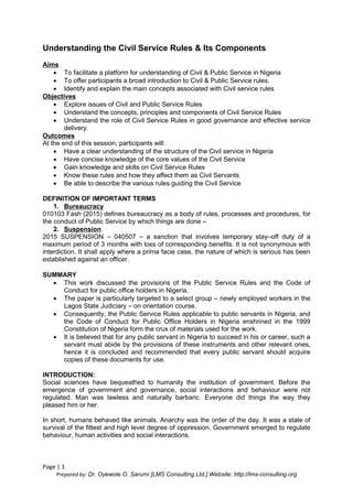 Page | 1
Prepared by: Dr. Oyewole O. Sarumi [LMS Consulting Ltd.] Website: http://lms-consulting.org
Understanding the Civil Service Rules & Its Components
Aims
 To facilitate a platform for understanding of Civil & Public Service in Nigeria
 To offer participants a broad introduction to Civil & Public Service rules.
 Identify and explain the main concepts associated with Civil service rules
Objectives
 Explore issues of Civil and Public Service Rules
 Understand the concepts, principles and components of Civil Service Rules
 Understand the role of Civil Service Rules in good governance and effective service
delivery.
Outcomes
At the end of this session, participants will:
 Have a clear understanding of the structure of the Civil service in Nigeria
 Have concise knowledge of the core values of the Civil Service
 Gain knowledge and skills on Civil Service Rules
 Know these rules and how they affect them as Civil Servants
 Be able to describe the various rules guiding the Civil Service
DEFINITION OF IMPORTANT TERMS
1. Bureaucracy
010103 Fash (2015) defines bureaucracy as a body of rules, processes and procedures, for
the conduct of Public Service by which things are done –
2. Suspension
2015 SUSPENSION – 040507 – a sanction that involves temporary stay–off duty of a
maximum period of 3 months with loss of corresponding benefits. It is not synonymous with
interdiction. It shall apply where a prima facie case, the nature of which is serious has been
established against an officer.
SUMMARY
 This work discussed the provisions of the Public Service Rules and the Code of
Conduct for public office holders in Nigeria.
 The paper is particularly targeted to a select group – newly employed workers in the
Lagos State Judiciary – on orientation course.
 Consequently, the Public Service Rules applicable to public servants in Nigeria, and
the Code of Conduct for Public Office Holders in Nigeria enshrined in the 1999
Constitution of Nigeria form the crux of materials used for the work.
 It is believed that for any public servant in Nigeria to succeed in his or career, such a
servant must abide by the provisions of these instruments and other relevant ones,
hence it is concluded and recommended that every public servant should acquire
copies of these documents for use.
INTRODUCTION:
Social sciences have bequeathed to humanity the institution of government. Before the
emergence of government and governance, social interactions and behaviour were not
regulated. Man was lawless and naturally barbaric. Everyone did things the way they
pleased him or her.
In short, humans behaved like animals. Anarchy was the order of the day. It was a state of
survival of the fittest and high level degree of oppression. Government emerged to regulate
behaviour, human activities and social interactions.
 