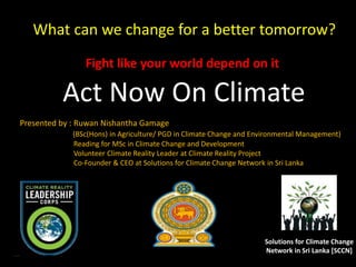 Act Act Now On Climate
Fight like your world depend on it
What can we change for a better tomorrow?
Solutions for Climate Change
Network in Sri Lanka [SCCN]
Presented by : Ruwan Nishantha Gamager
(BSc(Hons) in Agriculture/ PGD in Climate Change and Environmental Management)
Reading for MSc in Climate Change and Development
Volunteer Climate Reality Leader at Climate Reality Project
Co-Founder & CEO at Solutions for Climate Change Network in Sri Lanka
 