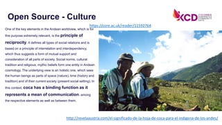 One of the key elements in the Andean worldview, which is for
this purpose extremely relevant, is the principle of
reciprocity. It defines all types of social relations and is
based on a principle of interrelation and interdependency,
which thus suggests a form of mutual support and
consideration of all parts of society. Social norms, cultural
tradition and religious, mythic beliefs form one entity in Andean
cosmology. The underlying view is an holistic one, which sees
the human beings as parts of space (nature), time (history and
tradition) and of their current society (present social setting). In
this context, coca has a binding function as it
represents a mean of communication, among
the respective elements as well as between them.
Open Source - Culture
http://revelaaustria.com/el-significado-de-la-hoja-de-coca-para-el-indigena-de-los-andes/
https://core.ac.uk/reader/11592764
 