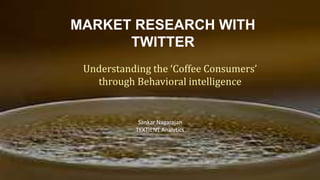 MARKET RESEARCH WITH
TWITTER
Understanding the ‘Coffee Consumers’
through Behavioral intelligence
Sankar Nagarajan
TEXTIENT Analytics
 