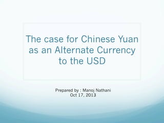 The case for Chinese Yuan
as an Alternate Currency
to the USD
Prepared by : Manoj Nathani
Oct 17, 2013

 