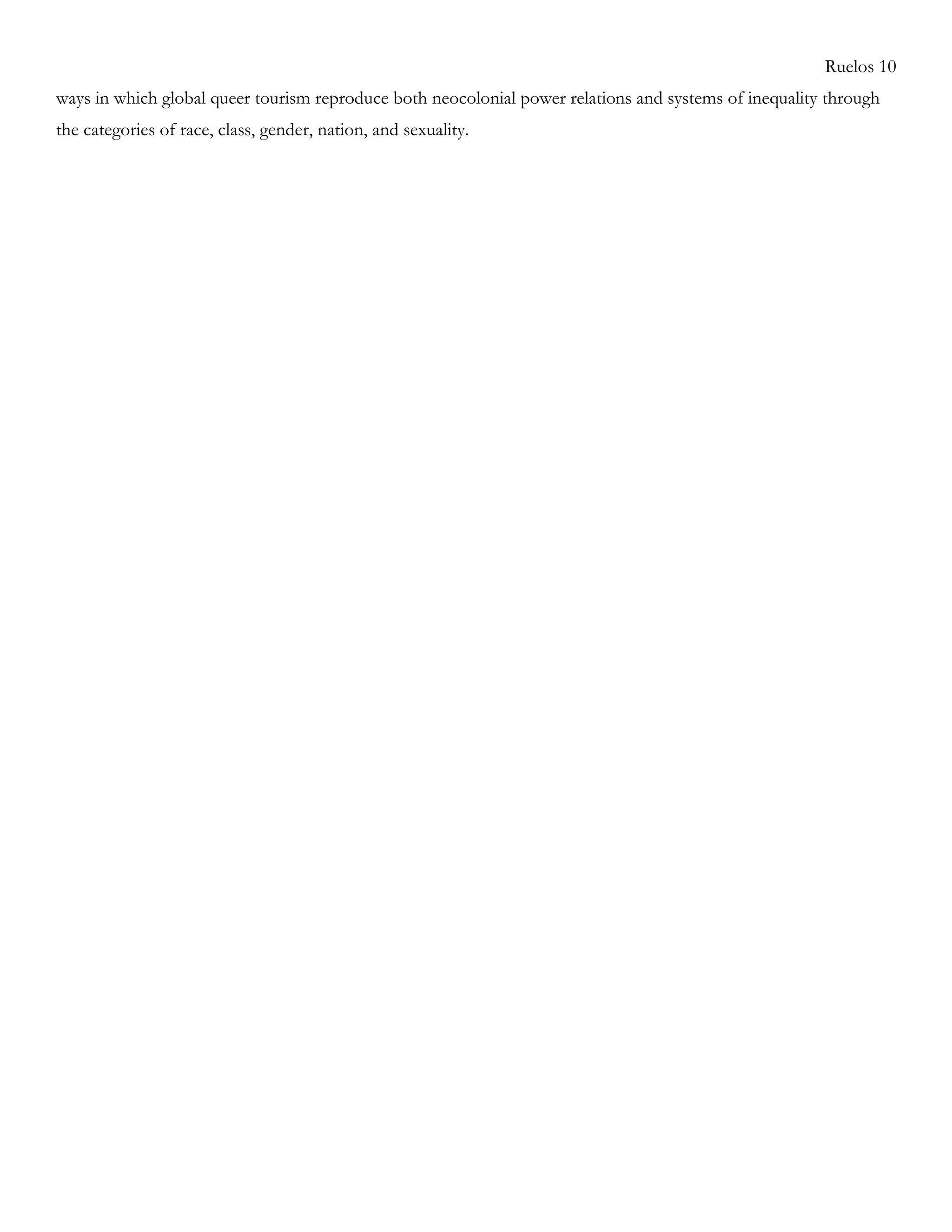 Ruelos 10
ways in which global queer tourism reproduce both neocolonial power relations and systems of inequality through
the categories of race, class, gender, nation, and sexuality.
 