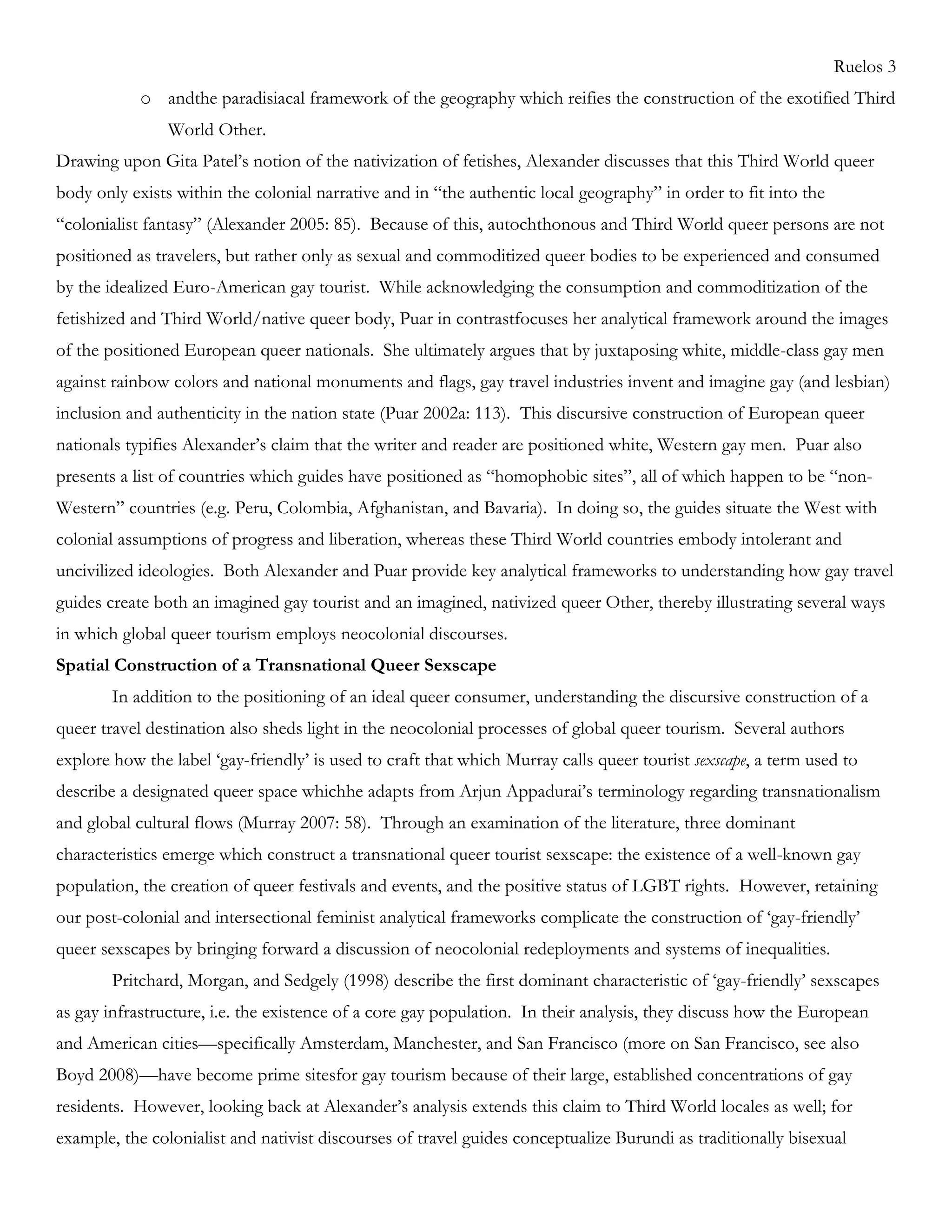 Ruelos 3
o andthe paradisiacal framework of the geography which reifies the construction of the exotified Third
World Other.
Drawing upon Gita Patel‘s notion of the nativization of fetishes, Alexander discusses that this Third World queer
body only exists within the colonial narrative and in ―the authentic local geography‖ in order to fit into the
―colonialist fantasy‖ (Alexander 2005: 85). Because of this, autochthonous and Third World queer persons are not
positioned as travelers, but rather only as sexual and commoditized queer bodies to be experienced and consumed
by the idealized Euro-American gay tourist. While acknowledging the consumption and commoditization of the
fetishized and Third World/native queer body, Puar in contrastfocuses her analytical framework around the images
of the positioned European queer nationals. She ultimately argues that by juxtaposing white, middle-class gay men
against rainbow colors and national monuments and flags, gay travel industries invent and imagine gay (and lesbian)
inclusion and authenticity in the nation state (Puar 2002a: 113). This discursive construction of European queer
nationals typifies Alexander‘s claim that the writer and reader are positioned white, Western gay men. Puar also
presents a list of countries which guides have positioned as ―homophobic sites‖, all of which happen to be ―non-
Western‖ countries (e.g. Peru, Colombia, Afghanistan, and Bavaria). In doing so, the guides situate the West with
colonial assumptions of progress and liberation, whereas these Third World countries embody intolerant and
uncivilized ideologies. Both Alexander and Puar provide key analytical frameworks to understanding how gay travel
guides create both an imagined gay tourist and an imagined, nativized queer Other, thereby illustrating several ways
in which global queer tourism employs neocolonial discourses.
Spatial Construction of a Transnational Queer Sexscape
In addition to the positioning of an ideal queer consumer, understanding the discursive construction of a
queer travel destination also sheds light in the neocolonial processes of global queer tourism. Several authors
explore how the label ‗gay-friendly‘ is used to craft that which Murray calls queer tourist sexscape, a term used to
describe a designated queer space whichhe adapts from Arjun Appadurai‘s terminology regarding transnationalism
and global cultural flows (Murray 2007: 58). Through an examination of the literature, three dominant
characteristics emerge which construct a transnational queer tourist sexscape: the existence of a well-known gay
population, the creation of queer festivals and events, and the positive status of LGBT rights. However, retaining
our post-colonial and intersectional feminist analytical frameworks complicate the construction of ‗gay-friendly‘
queer sexscapes by bringing forward a discussion of neocolonial redeployments and systems of inequalities.
Pritchard, Morgan, and Sedgely (1998) describe the first dominant characteristic of ‗gay-friendly‘ sexscapes
as gay infrastructure, i.e. the existence of a core gay population. In their analysis, they discuss how the European
and American cities—specifically Amsterdam, Manchester, and San Francisco (more on San Francisco, see also
Boyd 2008)—have become prime sitesfor gay tourism because of their large, established concentrations of gay
residents. However, looking back at Alexander‘s analysis extends this claim to Third World locales as well; for
example, the colonialist and nativist discourses of travel guides conceptualize Burundi as traditionally bisexual
 