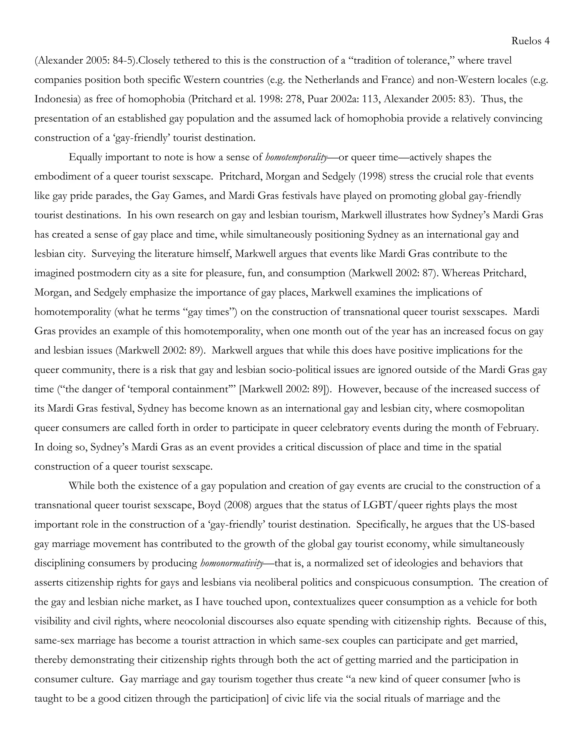 Ruelos 4
(Alexander 2005: 84-5).Closely tethered to this is the construction of a ―tradition of tolerance,‖ where travel
companies position both specific Western countries (e.g. the Netherlands and France) and non-Western locales (e.g.
Indonesia) as free of homophobia (Pritchard et al. 1998: 278, Puar 2002a: 113, Alexander 2005: 83). Thus, the
presentation of an established gay population and the assumed lack of homophobia provide a relatively convincing
construction of a ‗gay-friendly‘ tourist destination.
Equally important to note is how a sense of homotemporality—or queer time—actively shapes the
embodiment of a queer tourist sexscape. Pritchard, Morgan and Sedgely (1998) stress the crucial role that events
like gay pride parades, the Gay Games, and Mardi Gras festivals have played on promoting global gay-friendly
tourist destinations. In his own research on gay and lesbian tourism, Markwell illustrates how Sydney‘s Mardi Gras
has created a sense of gay place and time, while simultaneously positioning Sydney as an international gay and
lesbian city. Surveying the literature himself, Markwell argues that events like Mardi Gras contribute to the
imagined postmodern city as a site for pleasure, fun, and consumption (Markwell 2002: 87). Whereas Pritchard,
Morgan, and Sedgely emphasize the importance of gay places, Markwell examines the implications of
homotemporality (what he terms ―gay times‖) on the construction of transnational queer tourist sexscapes. Mardi
Gras provides an example of this homotemporality, when one month out of the year has an increased focus on gay
and lesbian issues (Markwell 2002: 89). Markwell argues that while this does have positive implications for the
queer community, there is a risk that gay and lesbian socio-political issues are ignored outside of the Mardi Gras gay
time (―the danger of ‗temporal containment‘‖ [Markwell 2002: 89]). However, because of the increased success of
its Mardi Gras festival, Sydney has become known as an international gay and lesbian city, where cosmopolitan
queer consumers are called forth in order to participate in queer celebratory events during the month of February.
In doing so, Sydney‘s Mardi Gras as an event provides a critical discussion of place and time in the spatial
construction of a queer tourist sexscape.
While both the existence of a gay population and creation of gay events are crucial to the construction of a
transnational queer tourist sexscape, Boyd (2008) argues that the status of LGBT/queer rights plays the most
important role in the construction of a ‗gay-friendly‘ tourist destination. Specifically, he argues that the US-based
gay marriage movement has contributed to the growth of the global gay tourist economy, while simultaneously
disciplining consumers by producing homonormativity—that is, a normalized set of ideologies and behaviors that
asserts citizenship rights for gays and lesbians via neoliberal politics and conspicuous consumption. The creation of
the gay and lesbian niche market, as I have touched upon, contextualizes queer consumption as a vehicle for both
visibility and civil rights, where neocolonial discourses also equate spending with citizenship rights. Because of this,
same-sex marriage has become a tourist attraction in which same-sex couples can participate and get married,
thereby demonstrating their citizenship rights through both the act of getting married and the participation in
consumer culture. Gay marriage and gay tourism together thus create ―a new kind of queer consumer [who is
taught to be a good citizen through the participation] of civic life via the social rituals of marriage and the
 