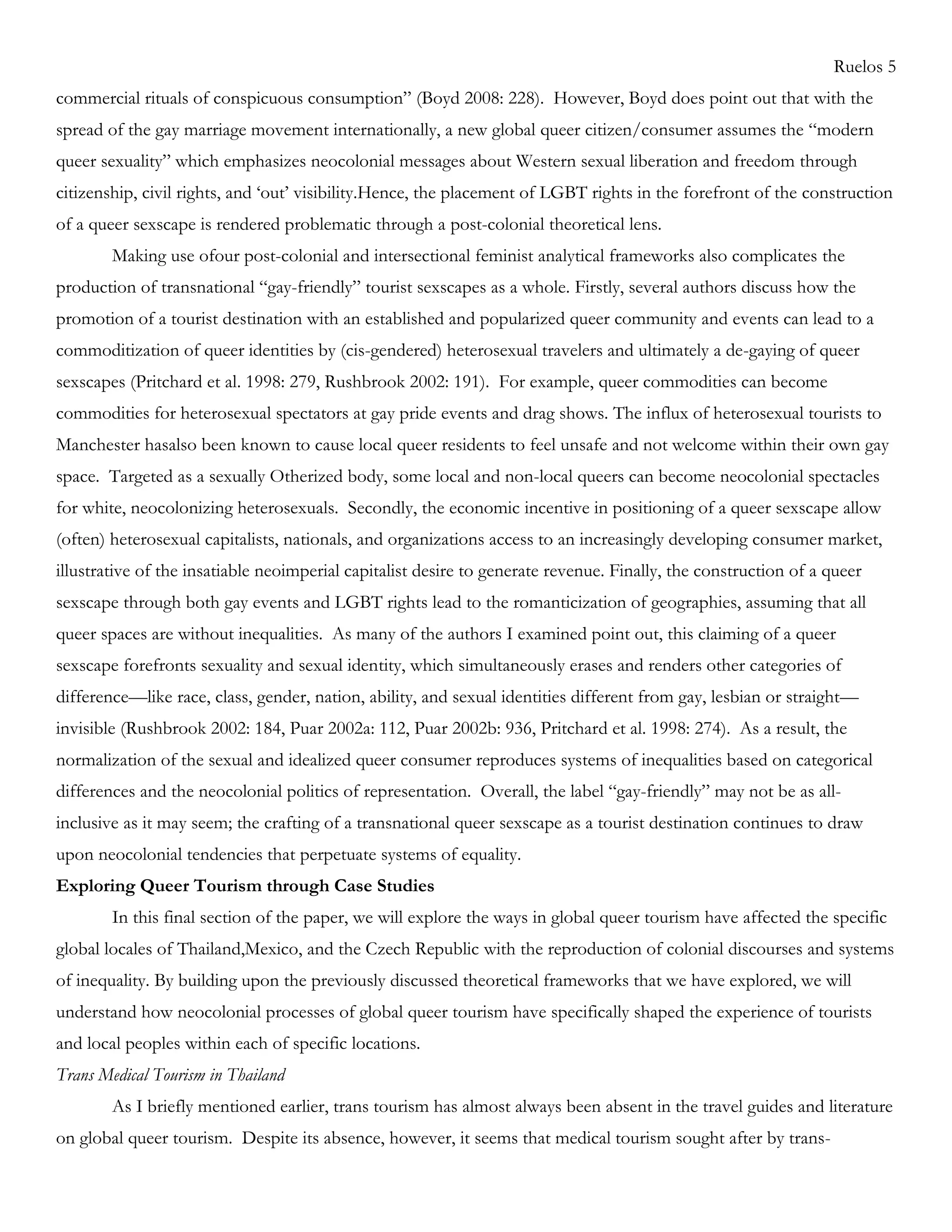 Ruelos 5
commercial rituals of conspicuous consumption‖ (Boyd 2008: 228). However, Boyd does point out that with the
spread of the gay marriage movement internationally, a new global queer citizen/consumer assumes the ―modern
queer sexuality‖ which emphasizes neocolonial messages about Western sexual liberation and freedom through
citizenship, civil rights, and ‗out‘ visibility.Hence, the placement of LGBT rights in the forefront of the construction
of a queer sexscape is rendered problematic through a post-colonial theoretical lens.
Making use ofour post-colonial and intersectional feminist analytical frameworks also complicates the
production of transnational ―gay-friendly‖ tourist sexscapes as a whole. Firstly, several authors discuss how the
promotion of a tourist destination with an established and popularized queer community and events can lead to a
commoditization of queer identities by (cis-gendered) heterosexual travelers and ultimately a de-gaying of queer
sexscapes (Pritchard et al. 1998: 279, Rushbrook 2002: 191). For example, queer commodities can become
commodities for heterosexual spectators at gay pride events and drag shows. The influx of heterosexual tourists to
Manchester hasalso been known to cause local queer residents to feel unsafe and not welcome within their own gay
space. Targeted as a sexually Otherized body, some local and non-local queers can become neocolonial spectacles
for white, neocolonizing heterosexuals. Secondly, the economic incentive in positioning of a queer sexscape allow
(often) heterosexual capitalists, nationals, and organizations access to an increasingly developing consumer market,
illustrative of the insatiable neoimperial capitalist desire to generate revenue. Finally, the construction of a queer
sexscape through both gay events and LGBT rights lead to the romanticization of geographies, assuming that all
queer spaces are without inequalities. As many of the authors I examined point out, this claiming of a queer
sexscape forefronts sexuality and sexual identity, which simultaneously erases and renders other categories of
difference—like race, class, gender, nation, ability, and sexual identities different from gay, lesbian or straight—
invisible (Rushbrook 2002: 184, Puar 2002a: 112, Puar 2002b: 936, Pritchard et al. 1998: 274). As a result, the
normalization of the sexual and idealized queer consumer reproduces systems of inequalities based on categorical
differences and the neocolonial politics of representation. Overall, the label ―gay-friendly‖ may not be as all-
inclusive as it may seem; the crafting of a transnational queer sexscape as a tourist destination continues to draw
upon neocolonial tendencies that perpetuate systems of equality.
Exploring Queer Tourism through Case Studies
In this final section of the paper, we will explore the ways in global queer tourism have affected the specific
global locales of Thailand,Mexico, and the Czech Republic with the reproduction of colonial discourses and systems
of inequality. By building upon the previously discussed theoretical frameworks that we have explored, we will
understand how neocolonial processes of global queer tourism have specifically shaped the experience of tourists
and local peoples within each of specific locations.
Trans Medical Tourism in Thailand
As I briefly mentioned earlier, trans tourism has almost always been absent in the travel guides and literature
on global queer tourism. Despite its absence, however, it seems that medical tourism sought after by trans-
 