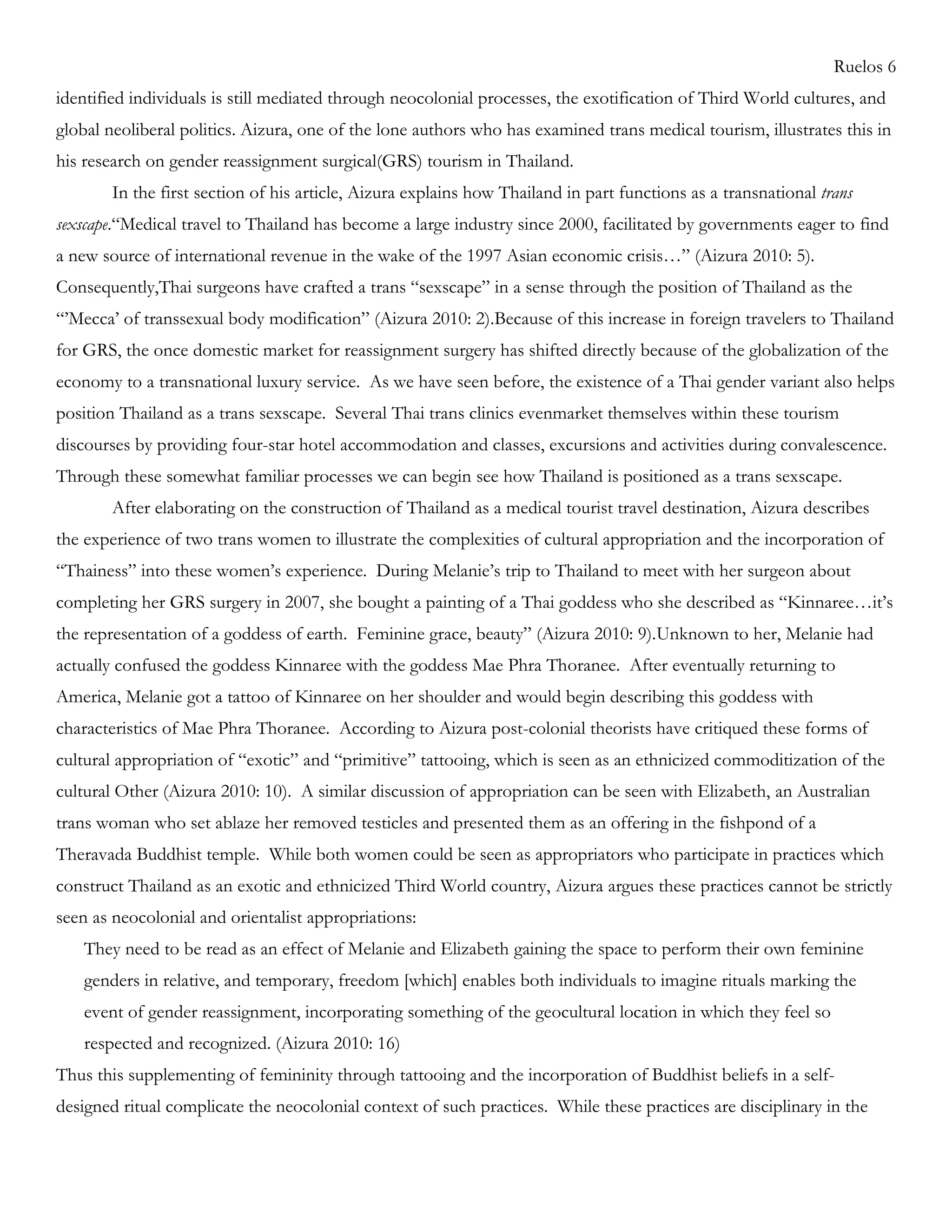 Ruelos 6
identified individuals is still mediated through neocolonial processes, the exotification of Third World cultures, and
global neoliberal politics. Aizura, one of the lone authors who has examined trans medical tourism, illustrates this in
his research on gender reassignment surgical(GRS) tourism in Thailand.
In the first section of his article, Aizura explains how Thailand in part functions as a transnational trans
sexscape.―Medical travel to Thailand has become a large industry since 2000, facilitated by governments eager to find
a new source of international revenue in the wake of the 1997 Asian economic crisis…‖ (Aizura 2010: 5).
Consequently,Thai surgeons have crafted a trans ―sexscape‖ in a sense through the position of Thailand as the
―‘Mecca‘ of transsexual body modification‖ (Aizura 2010: 2).Because of this increase in foreign travelers to Thailand
for GRS, the once domestic market for reassignment surgery has shifted directly because of the globalization of the
economy to a transnational luxury service. As we have seen before, the existence of a Thai gender variant also helps
position Thailand as a trans sexscape. Several Thai trans clinics evenmarket themselves within these tourism
discourses by providing four-star hotel accommodation and classes, excursions and activities during convalescence.
Through these somewhat familiar processes we can begin see how Thailand is positioned as a trans sexscape.
After elaborating on the construction of Thailand as a medical tourist travel destination, Aizura describes
the experience of two trans women to illustrate the complexities of cultural appropriation and the incorporation of
―Thainess‖ into these women‘s experience. During Melanie‘s trip to Thailand to meet with her surgeon about
completing her GRS surgery in 2007, she bought a painting of a Thai goddess who she described as ―Kinnaree…it‘s
the representation of a goddess of earth. Feminine grace, beauty‖ (Aizura 2010: 9).Unknown to her, Melanie had
actually confused the goddess Kinnaree with the goddess Mae Phra Thoranee. After eventually returning to
America, Melanie got a tattoo of Kinnaree on her shoulder and would begin describing this goddess with
characteristics of Mae Phra Thoranee. According to Aizura post-colonial theorists have critiqued these forms of
cultural appropriation of ―exotic‖ and ―primitive‖ tattooing, which is seen as an ethnicized commoditization of the
cultural Other (Aizura 2010: 10). A similar discussion of appropriation can be seen with Elizabeth, an Australian
trans woman who set ablaze her removed testicles and presented them as an offering in the fishpond of a
Theravada Buddhist temple. While both women could be seen as appropriators who participate in practices which
construct Thailand as an exotic and ethnicized Third World country, Aizura argues these practices cannot be strictly
seen as neocolonial and orientalist appropriations:
They need to be read as an effect of Melanie and Elizabeth gaining the space to perform their own feminine
genders in relative, and temporary, freedom [which] enables both individuals to imagine rituals marking the
event of gender reassignment, incorporating something of the geocultural location in which they feel so
respected and recognized. (Aizura 2010: 16)
Thus this supplementing of femininity through tattooing and the incorporation of Buddhist beliefs in a self-
designed ritual complicate the neocolonial context of such practices. While these practices are disciplinary in the
 