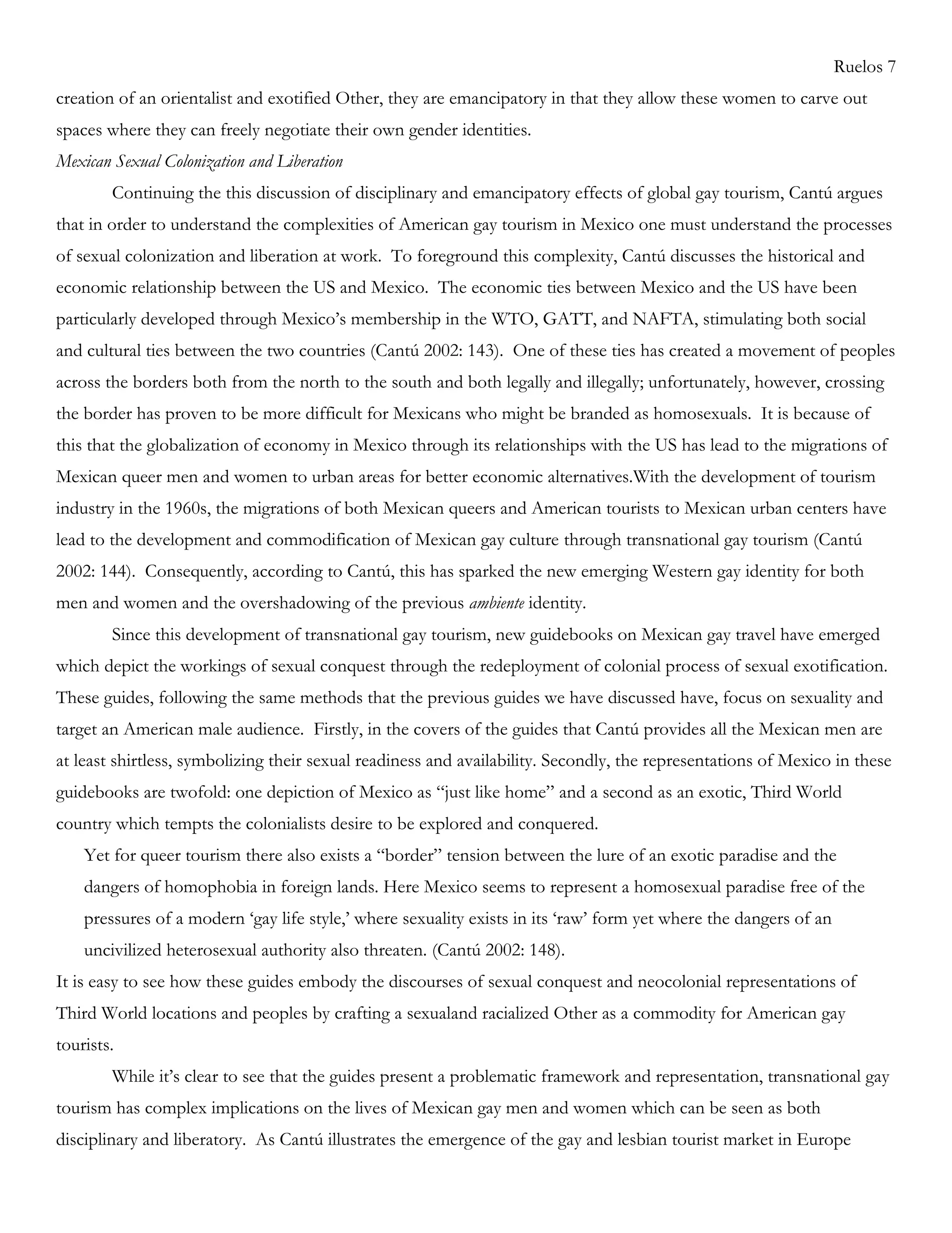 Ruelos 7
creation of an orientalist and exotified Other, they are emancipatory in that they allow these women to carve out
spaces where they can freely negotiate their own gender identities.
Mexican Sexual Colonization and Liberation
Continuing the this discussion of disciplinary and emancipatory effects of global gay tourism, Cantú argues
that in order to understand the complexities of American gay tourism in Mexico one must understand the processes
of sexual colonization and liberation at work. To foreground this complexity, Cantú discusses the historical and
economic relationship between the US and Mexico. The economic ties between Mexico and the US have been
particularly developed through Mexico‘s membership in the WTO, GATT, and NAFTA, stimulating both social
and cultural ties between the two countries (Cantú 2002: 143). One of these ties has created a movement of peoples
across the borders both from the north to the south and both legally and illegally; unfortunately, however, crossing
the border has proven to be more difficult for Mexicans who might be branded as homosexuals. It is because of
this that the globalization of economy in Mexico through its relationships with the US has lead to the migrations of
Mexican queer men and women to urban areas for better economic alternatives.With the development of tourism
industry in the 1960s, the migrations of both Mexican queers and American tourists to Mexican urban centers have
lead to the development and commodification of Mexican gay culture through transnational gay tourism (Cantú
2002: 144). Consequently, according to Cantú, this has sparked the new emerging Western gay identity for both
men and women and the overshadowing of the previous ambiente identity.
Since this development of transnational gay tourism, new guidebooks on Mexican gay travel have emerged
which depict the workings of sexual conquest through the redeployment of colonial process of sexual exotification.
These guides, following the same methods that the previous guides we have discussed have, focus on sexuality and
target an American male audience. Firstly, in the covers of the guides that Cantú provides all the Mexican men are
at least shirtless, symbolizing their sexual readiness and availability. Secondly, the representations of Mexico in these
guidebooks are twofold: one depiction of Mexico as ―just like home‖ and a second as an exotic, Third World
country which tempts the colonialists desire to be explored and conquered.
Yet for queer tourism there also exists a ―border‖ tension between the lure of an exotic paradise and the
dangers of homophobia in foreign lands. Here Mexico seems to represent a homosexual paradise free of the
pressures of a modern ‗gay life style,‘ where sexuality exists in its ‗raw‘ form yet where the dangers of an
uncivilized heterosexual authority also threaten. (Cantú 2002: 148).
It is easy to see how these guides embody the discourses of sexual conquest and neocolonial representations of
Third World locations and peoples by crafting a sexualand racialized Other as a commodity for American gay
tourists.
While it‘s clear to see that the guides present a problematic framework and representation, transnational gay
tourism has complex implications on the lives of Mexican gay men and women which can be seen as both
disciplinary and liberatory. As Cantú illustrates the emergence of the gay and lesbian tourist market in Europe
 