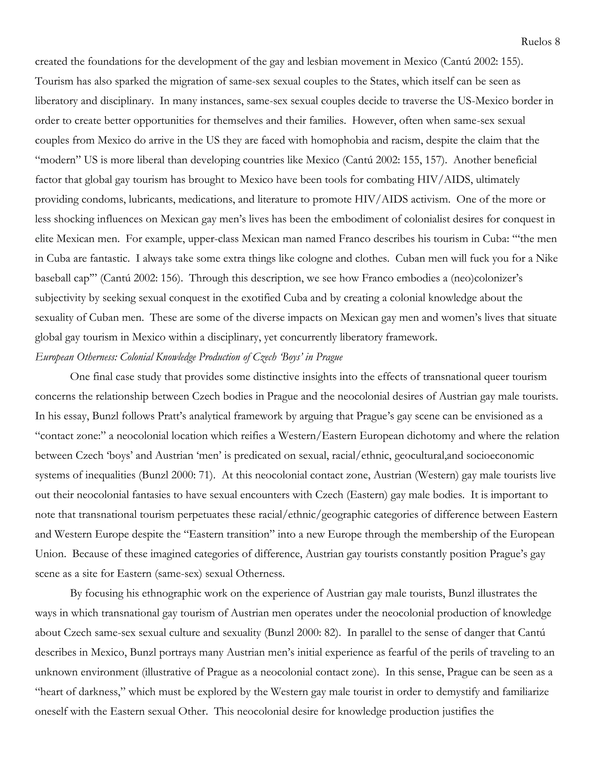Ruelos 8
created the foundations for the development of the gay and lesbian movement in Mexico (Cantú 2002: 155).
Tourism has also sparked the migration of same-sex sexual couples to the States, which itself can be seen as
liberatory and disciplinary. In many instances, same-sex sexual couples decide to traverse the US-Mexico border in
order to create better opportunities for themselves and their families. However, often when same-sex sexual
couples from Mexico do arrive in the US they are faced with homophobia and racism, despite the claim that the
―modern‖ US is more liberal than developing countries like Mexico (Cantú 2002: 155, 157). Another beneficial
factor that global gay tourism has brought to Mexico have been tools for combating HIV/AIDS, ultimately
providing condoms, lubricants, medications, and literature to promote HIV/AIDS activism. One of the more or
less shocking influences on Mexican gay men‘s lives has been the embodiment of colonialist desires for conquest in
elite Mexican men. For example, upper-class Mexican man named Franco describes his tourism in Cuba: ―‗the men
in Cuba are fantastic. I always take some extra things like cologne and clothes. Cuban men will fuck you for a Nike
baseball cap‘‖ (Cantú 2002: 156). Through this description, we see how Franco embodies a (neo)colonizer‘s
subjectivity by seeking sexual conquest in the exotified Cuba and by creating a colonial knowledge about the
sexuality of Cuban men. These are some of the diverse impacts on Mexican gay men and women‘s lives that situate
global gay tourism in Mexico within a disciplinary, yet concurrently liberatory framework.
European Otherness: Colonial Knowledge Production of Czech ‘Boys’ in Prague
One final case study that provides some distinctive insights into the effects of transnational queer tourism
concerns the relationship between Czech bodies in Prague and the neocolonial desires of Austrian gay male tourists.
In his essay, Bunzl follows Pratt‘s analytical framework by arguing that Prague‘s gay scene can be envisioned as a
―contact zone:‖ a neocolonial location which reifies a Western/Eastern European dichotomy and where the relation
between Czech ‗boys‘ and Austrian ‗men‘ is predicated on sexual, racial/ethnic, geocultural,and socioeconomic
systems of inequalities (Bunzl 2000: 71). At this neocolonial contact zone, Austrian (Western) gay male tourists live
out their neocolonial fantasies to have sexual encounters with Czech (Eastern) gay male bodies. It is important to
note that transnational tourism perpetuates these racial/ethnic/geographic categories of difference between Eastern
and Western Europe despite the ―Eastern transition‖ into a new Europe through the membership of the European
Union. Because of these imagined categories of difference, Austrian gay tourists constantly position Prague‘s gay
scene as a site for Eastern (same-sex) sexual Otherness.
By focusing his ethnographic work on the experience of Austrian gay male tourists, Bunzl illustrates the
ways in which transnational gay tourism of Austrian men operates under the neocolonial production of knowledge
about Czech same-sex sexual culture and sexuality (Bunzl 2000: 82). In parallel to the sense of danger that Cantú
describes in Mexico, Bunzl portrays many Austrian men‘s initial experience as fearful of the perils of traveling to an
unknown environment (illustrative of Prague as a neocolonial contact zone). In this sense, Prague can be seen as a
―heart of darkness,‖ which must be explored by the Western gay male tourist in order to demystify and familiarize
oneself with the Eastern sexual Other. This neocolonial desire for knowledge production justifies the
 