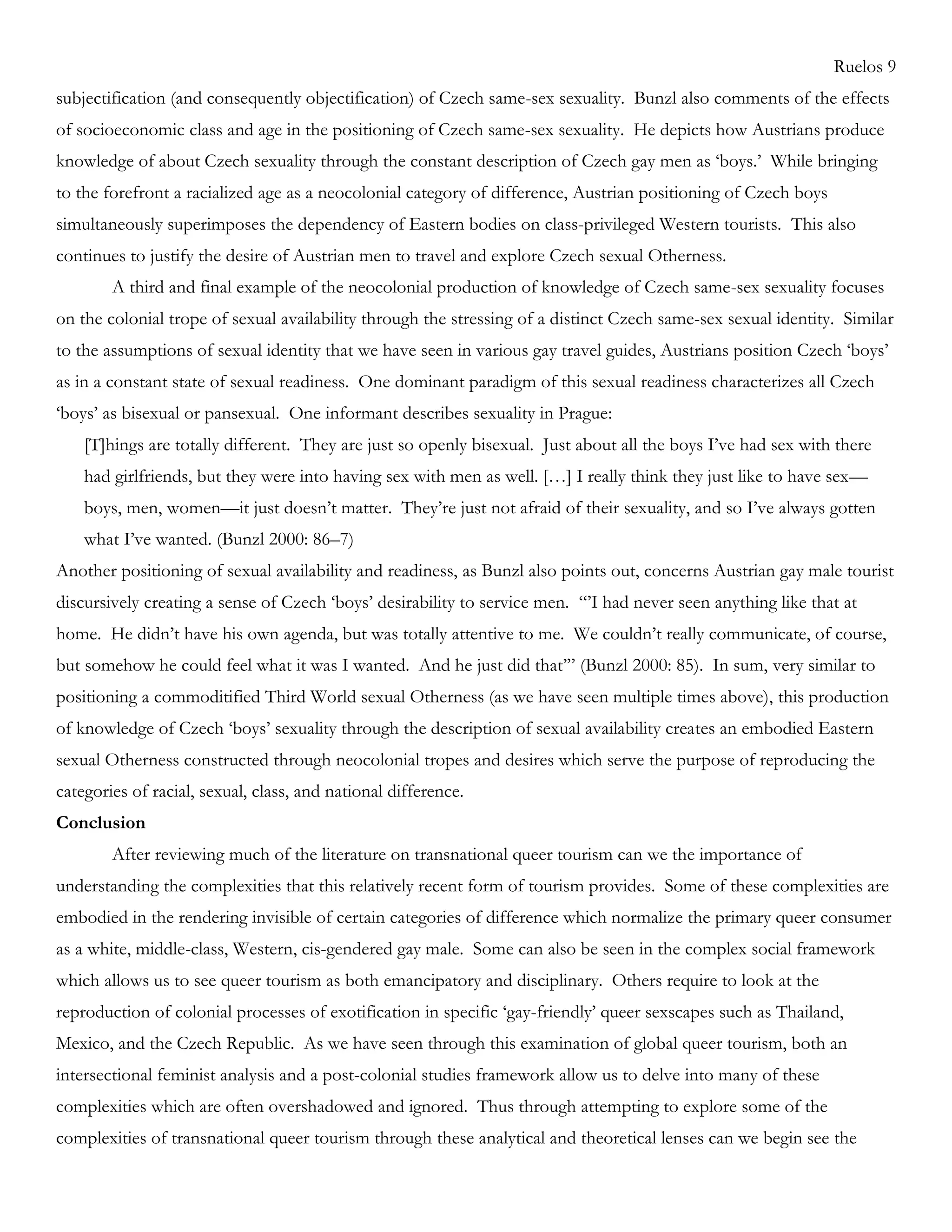 Ruelos 9
subjectification (and consequently objectification) of Czech same-sex sexuality. Bunzl also comments of the effects
of socioeconomic class and age in the positioning of Czech same-sex sexuality. He depicts how Austrians produce
knowledge of about Czech sexuality through the constant description of Czech gay men as ‗boys.‘ While bringing
to the forefront a racialized age as a neocolonial category of difference, Austrian positioning of Czech boys
simultaneously superimposes the dependency of Eastern bodies on class-privileged Western tourists. This also
continues to justify the desire of Austrian men to travel and explore Czech sexual Otherness.
A third and final example of the neocolonial production of knowledge of Czech same-sex sexuality focuses
on the colonial trope of sexual availability through the stressing of a distinct Czech same-sex sexual identity. Similar
to the assumptions of sexual identity that we have seen in various gay travel guides, Austrians position Czech ‗boys‘
as in a constant state of sexual readiness. One dominant paradigm of this sexual readiness characterizes all Czech
‗boys‘ as bisexual or pansexual. One informant describes sexuality in Prague:
[T]hings are totally different. They are just so openly bisexual. Just about all the boys I‘ve had sex with there
had girlfriends, but they were into having sex with men as well. […] I really think they just like to have sex—
boys, men, women—it just doesn‘t matter. They‘re just not afraid of their sexuality, and so I‘ve always gotten
what I‘ve wanted. (Bunzl 2000: 86–7)
Another positioning of sexual availability and readiness, as Bunzl also points out, concerns Austrian gay male tourist
discursively creating a sense of Czech ‗boys‘ desirability to service men. ―‘I had never seen anything like that at
home. He didn‘t have his own agenda, but was totally attentive to me. We couldn‘t really communicate, of course,
but somehow he could feel what it was I wanted. And he just did that‘‖ (Bunzl 2000: 85). In sum, very similar to
positioning a commoditified Third World sexual Otherness (as we have seen multiple times above), this production
of knowledge of Czech ‗boys‘ sexuality through the description of sexual availability creates an embodied Eastern
sexual Otherness constructed through neocolonial tropes and desires which serve the purpose of reproducing the
categories of racial, sexual, class, and national difference.
Conclusion
After reviewing much of the literature on transnational queer tourism can we the importance of
understanding the complexities that this relatively recent form of tourism provides. Some of these complexities are
embodied in the rendering invisible of certain categories of difference which normalize the primary queer consumer
as a white, middle-class, Western, cis-gendered gay male. Some can also be seen in the complex social framework
which allows us to see queer tourism as both emancipatory and disciplinary. Others require to look at the
reproduction of colonial processes of exotification in specific ‗gay-friendly‘ queer sexscapes such as Thailand,
Mexico, and the Czech Republic. As we have seen through this examination of global queer tourism, both an
intersectional feminist analysis and a post-colonial studies framework allow us to delve into many of these
complexities which are often overshadowed and ignored. Thus through attempting to explore some of the
complexities of transnational queer tourism through these analytical and theoretical lenses can we begin see the
 