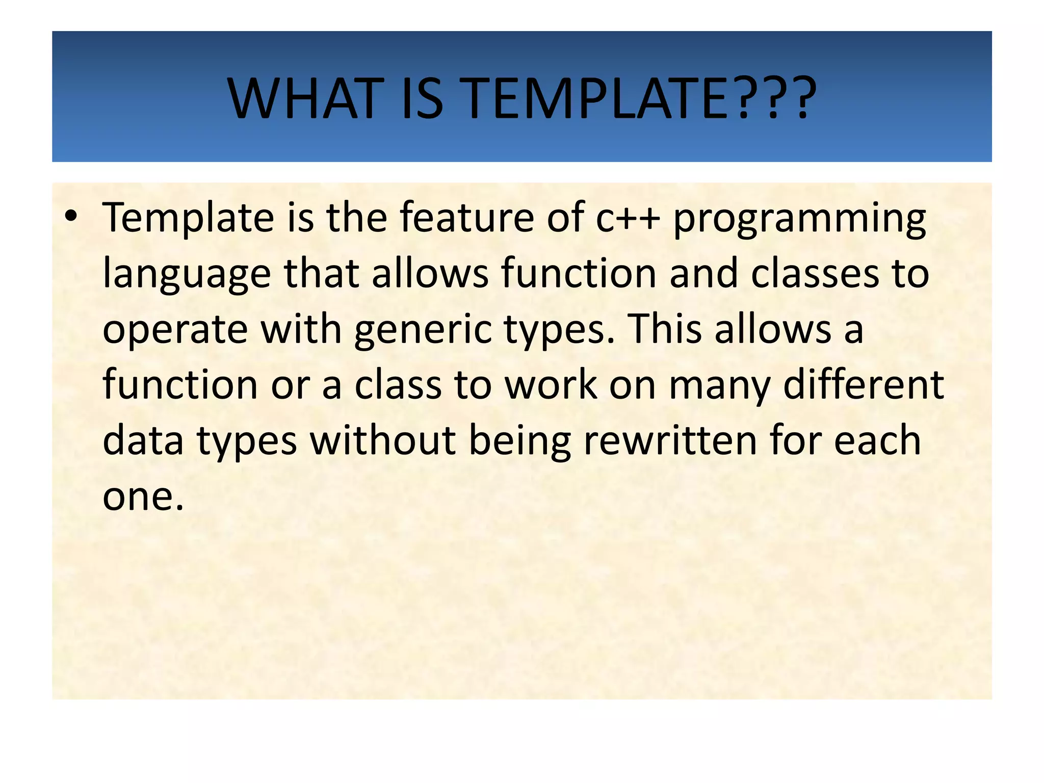 WHAT IS TEMPLATE???
• Template is the feature of c++ programming
language that allows function and classes to
operate with generic types. This allows a
function or a class to work on many different
data types without being rewritten for each
one.
 