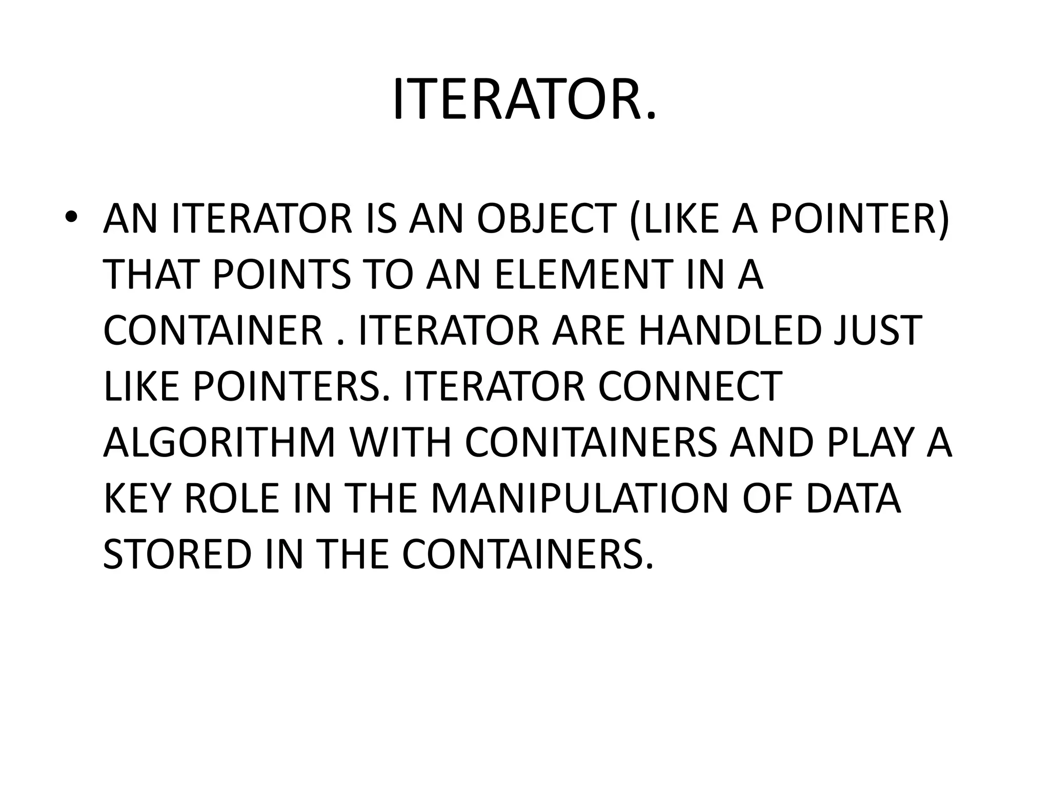 ITERATOR.
• AN ITERATOR IS AN OBJECT (LIKE A POINTER)
THAT POINTS TO AN ELEMENT IN A
CONTAINER . ITERATOR ARE HANDLED JUST
LIKE POINTERS. ITERATOR CONNECT
ALGORITHM WITH CONITAINERS AND PLAY A
KEY ROLE IN THE MANIPULATION OF DATA
STORED IN THE CONTAINERS.
 