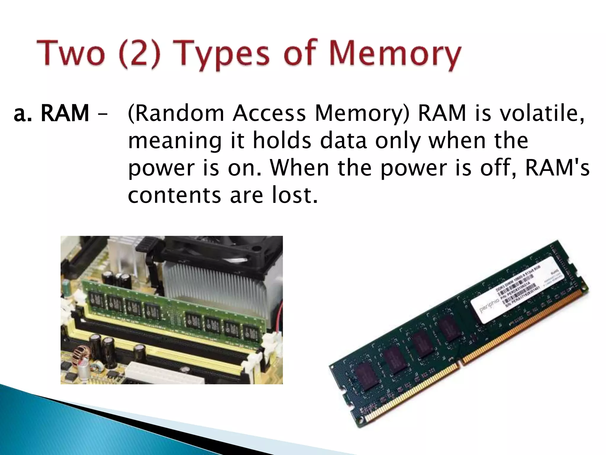 a. RAM – (Random Access Memory) RAM is volatile,
meaning it holds data only when the
power is on. When the power is off, RAM's
contents are lost.
 