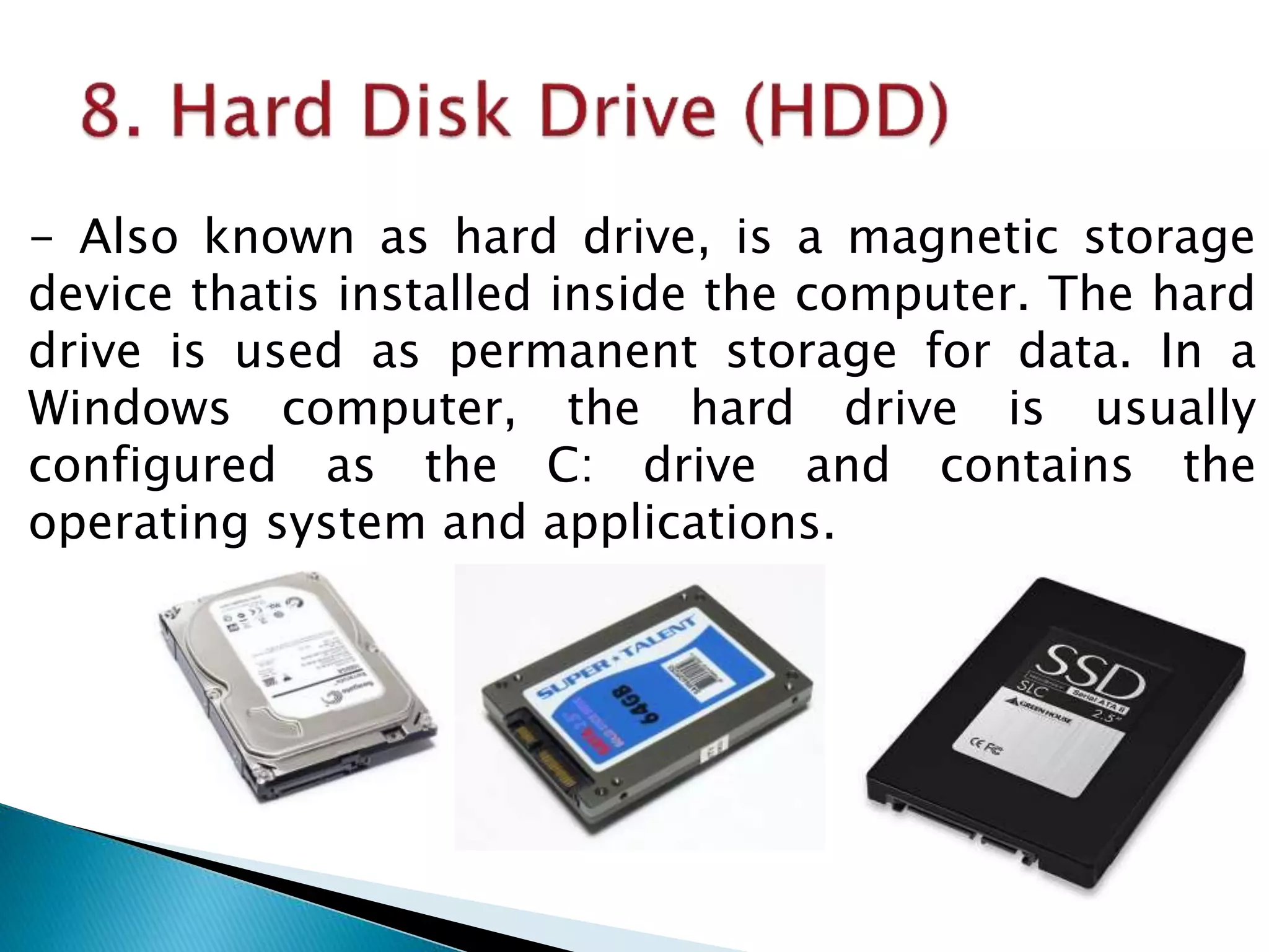- Also known as hard drive, is a magnetic storage
device thatis installed inside the computer. The hard
drive is used as permanent storage for data. In a
Windows computer, the hard drive is usually
configured as the C: drive and contains the
operating system and applications.
 