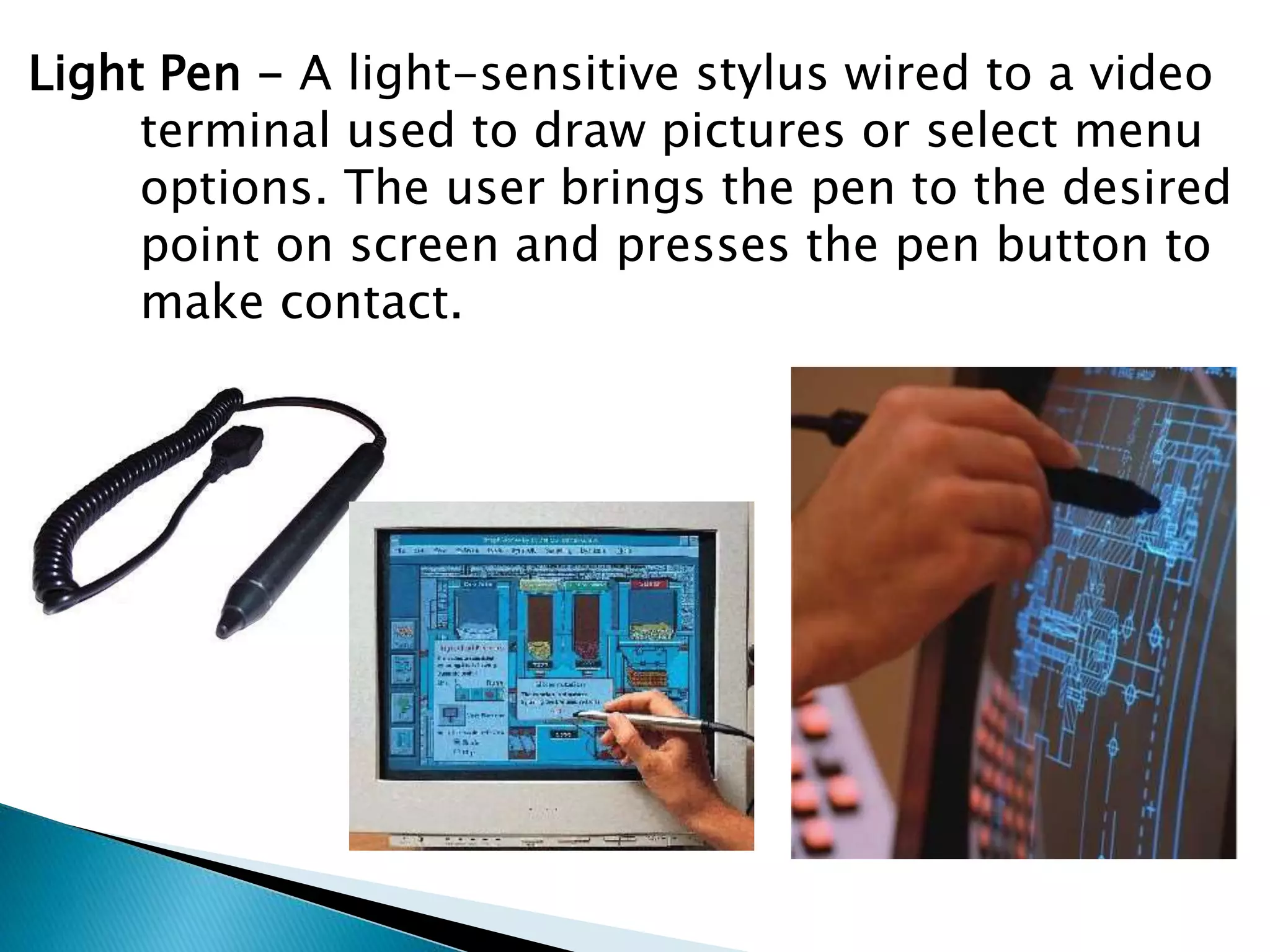 Light Pen - A light-sensitive stylus wired to a video
terminal used to draw pictures or select menu
options. The user brings the pen to the desired
point on screen and presses the pen button to
make contact.
 