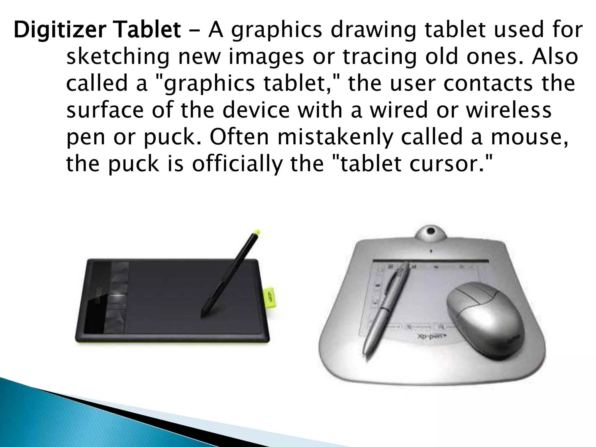 Digitizer Tablet - A graphics drawing tablet used for
sketching new images or tracing old ones. Also
called a "graphics tablet," the user contacts the
surface of the device with a wired or wireless
pen or puck. Often mistakenly called a mouse,
the puck is officially the "tablet cursor."
 