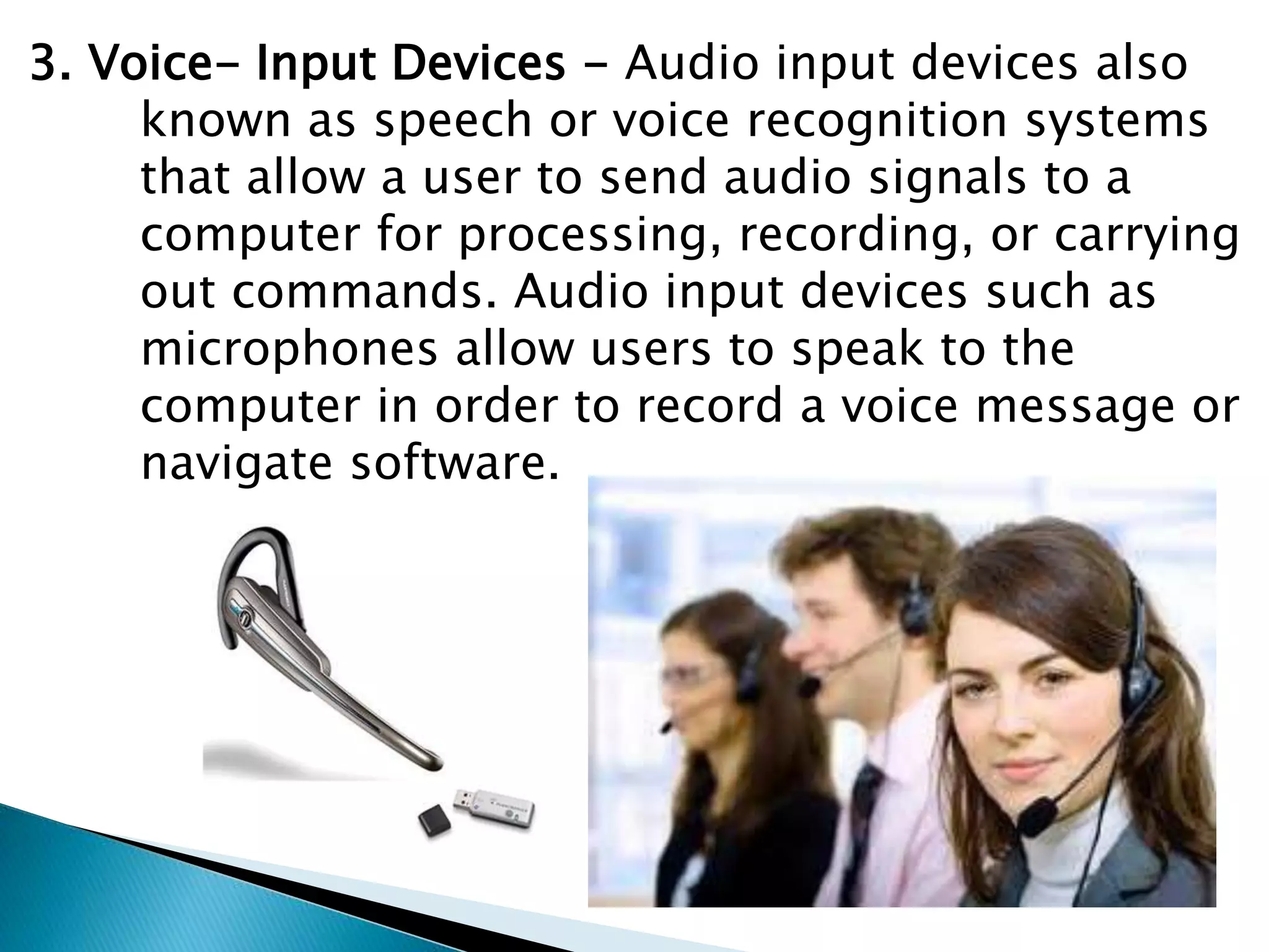 3. Voice- Input Devices - Audio input devices also
known as speech or voice recognition systems
that allow a user to send audio signals to a
computer for processing, recording, or carrying
out commands. Audio input devices such as
microphones allow users to speak to the
computer in order to record a voice message or
navigate software.
 