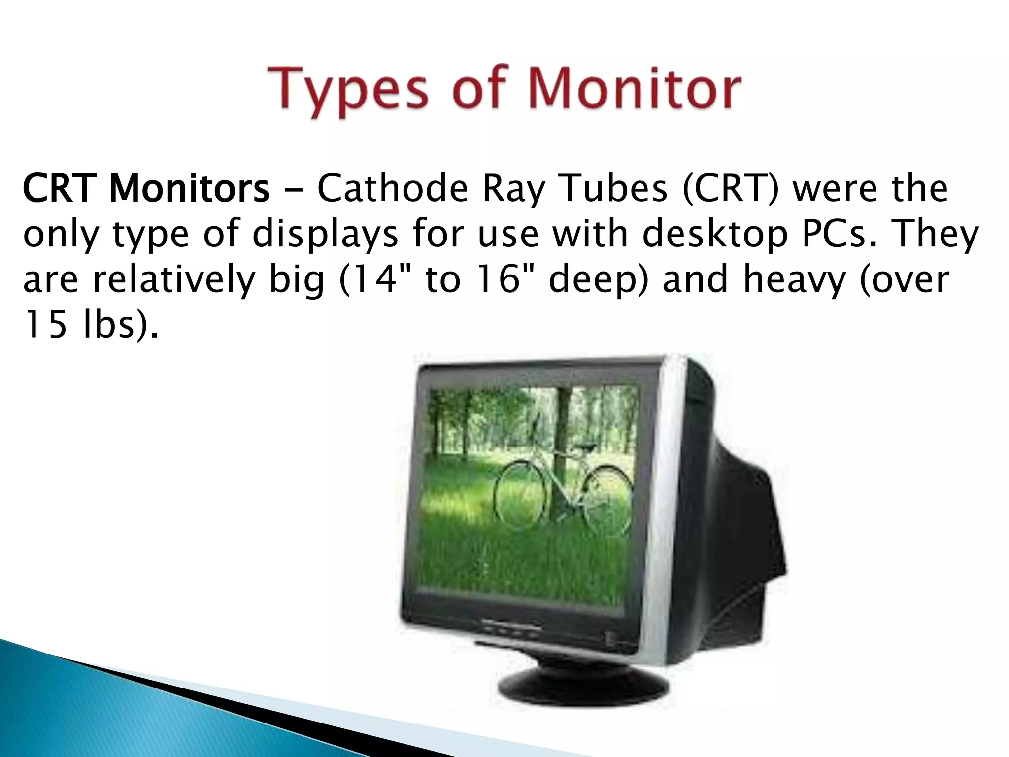 CRT Monitors - Cathode Ray Tubes (CRT) were the
only type of displays for use with desktop PCs. They
are relatively big (14" to 16" deep) and heavy (over
15 lbs).
 
