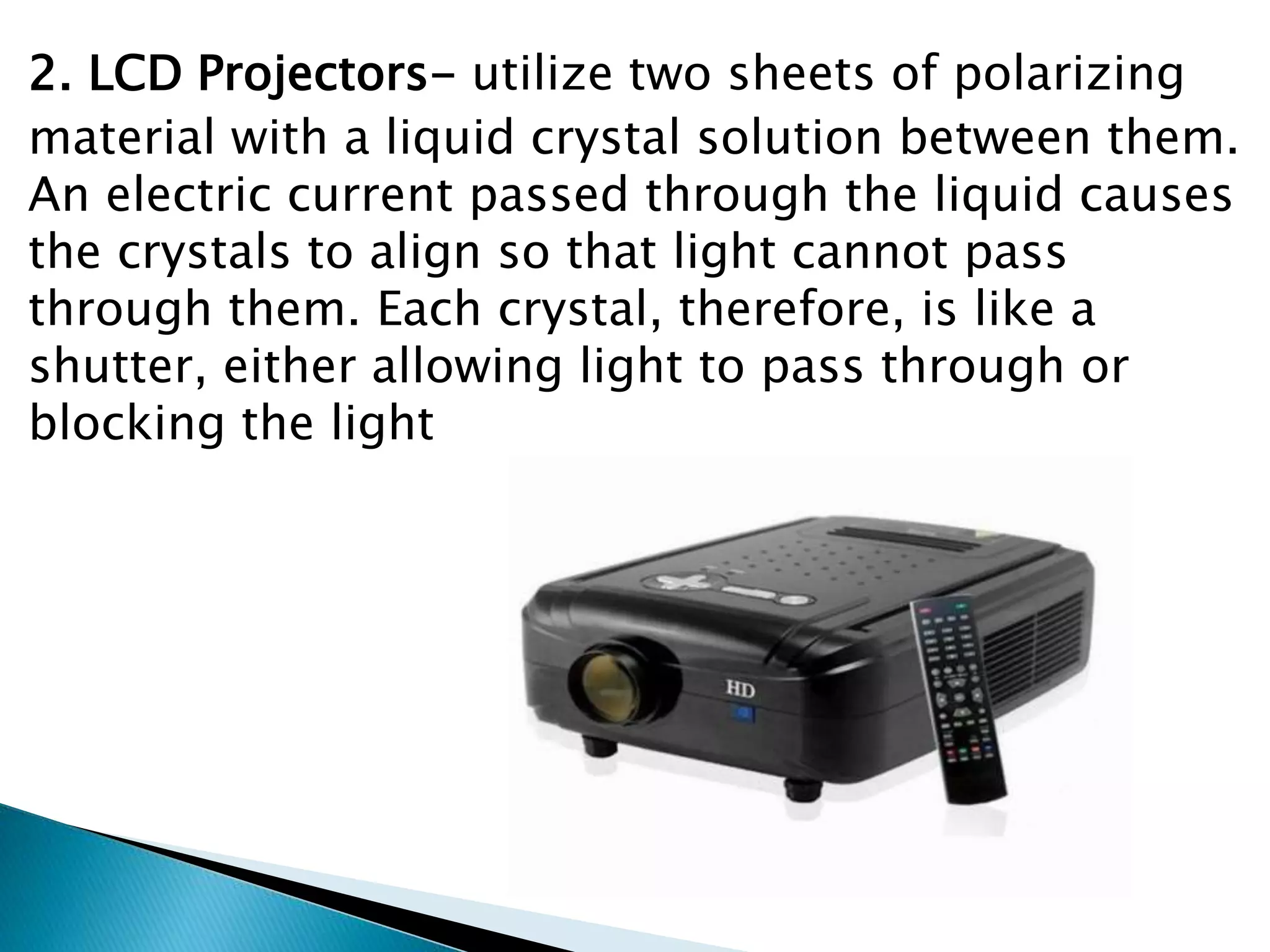 2. LCD Projectors- utilize two sheets of polarizing
material with a liquid crystal solution between them.
An electric current passed through the liquid causes
the crystals to align so that light cannot pass
through them. Each crystal, therefore, is like a
shutter, either allowing light to pass through or
blocking the light
 
