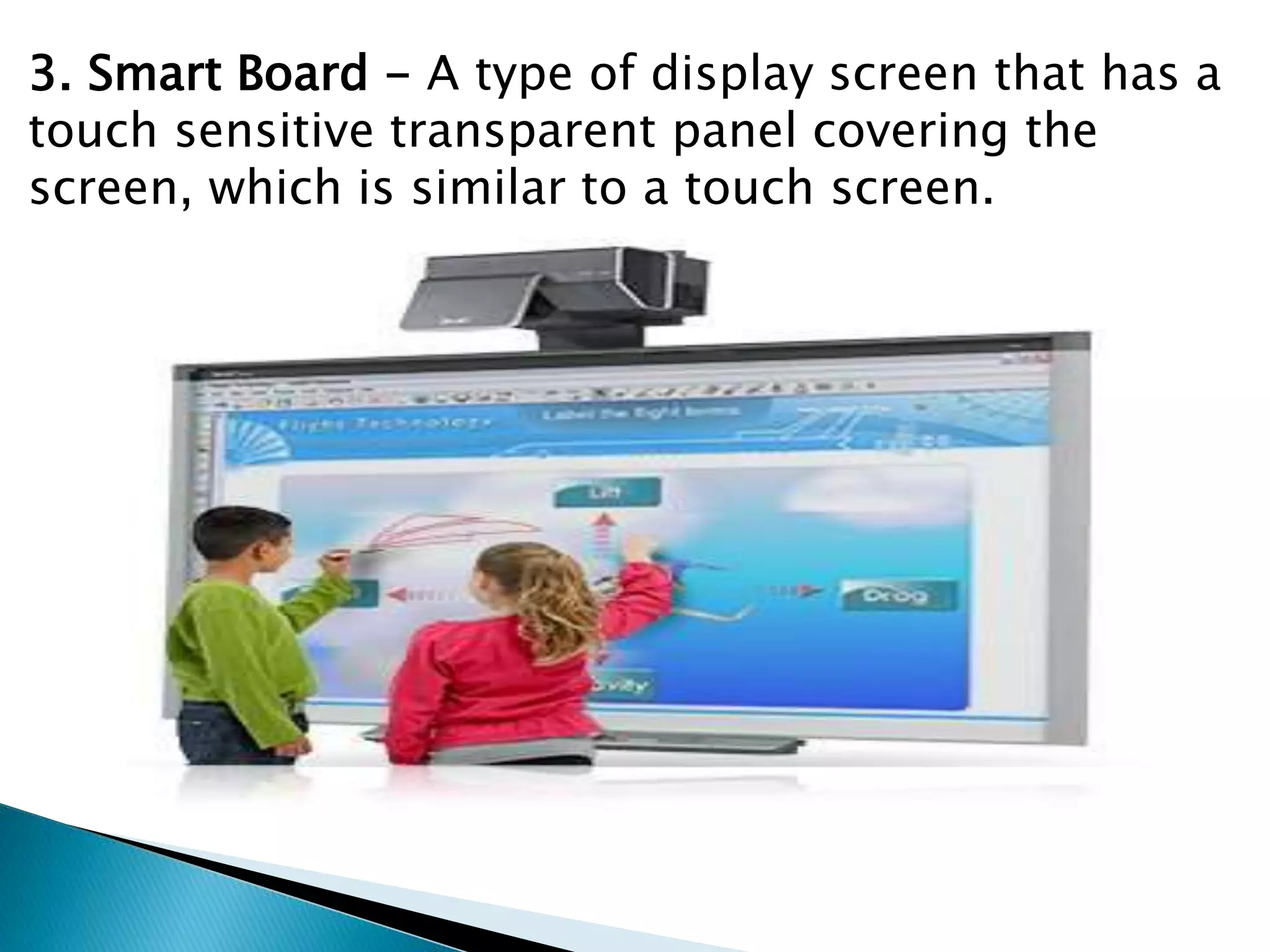 3. Smart Board - A type of display screen that has a
touch sensitive transparent panel covering the
screen, which is similar to a touch screen.
 