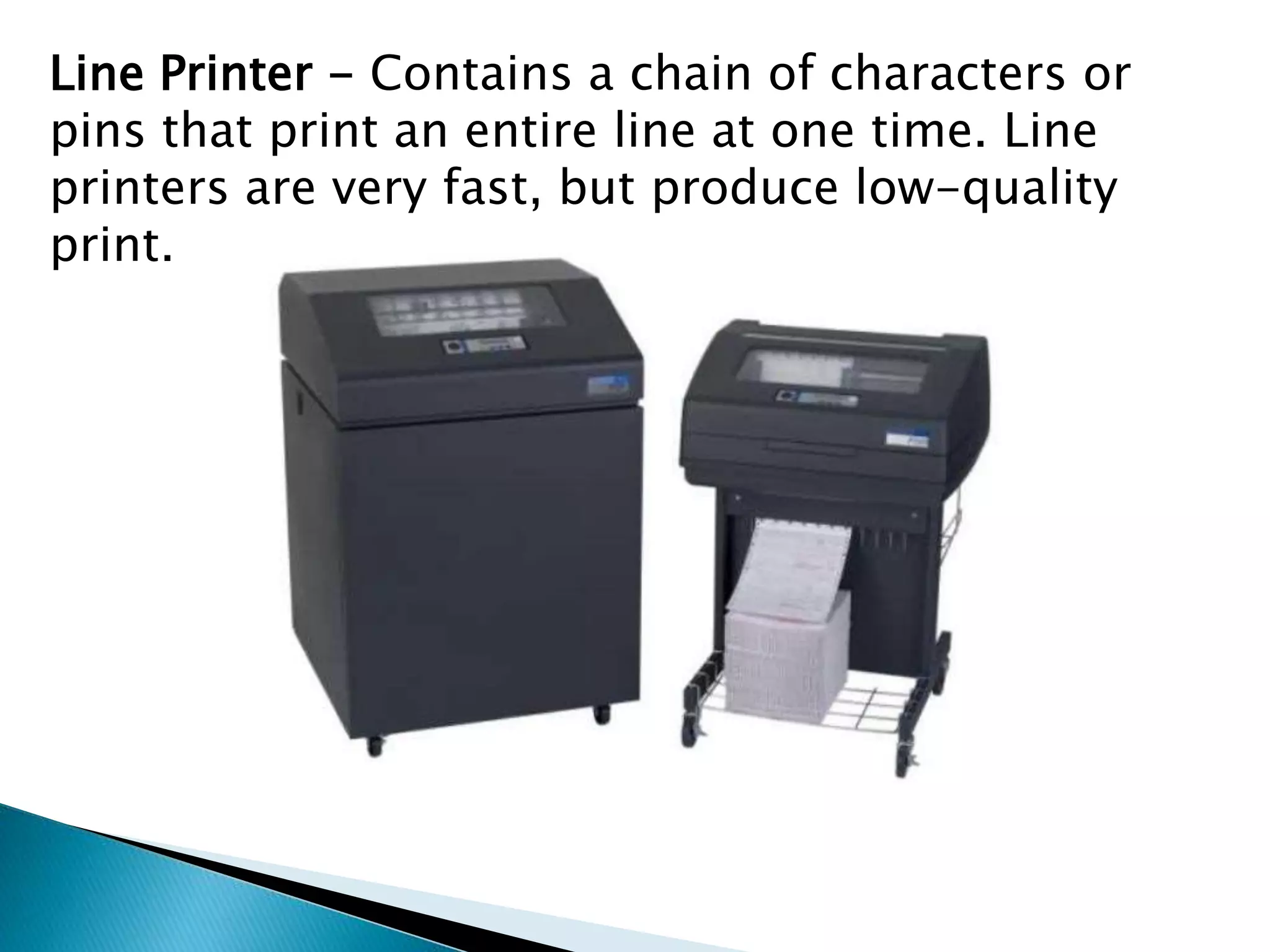 Line Printer - Contains a chain of characters or
pins that print an entire line at one time. Line
printers are very fast, but produce low-quality
print.
 